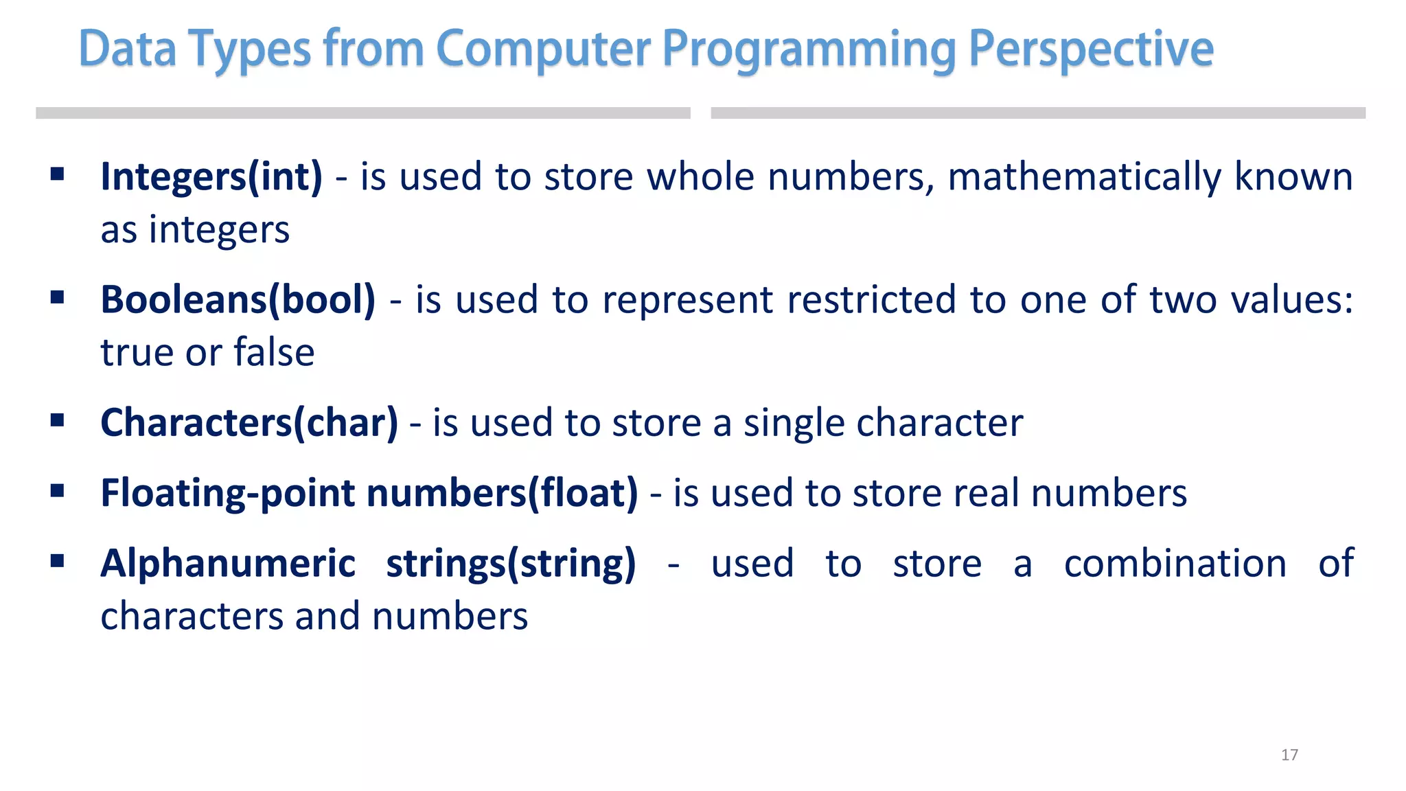 17
 Integers(int) - is used to store whole numbers, mathematically known
as integers
 Booleans(bool) - is used to represent restricted to one of two values:
true or false
 Characters(char) - is used to store a single character
 Floating-point numbers(float) - is used to store real numbers
 Alphanumeric strings(string) - used to store a combination of
characters and numbers
 