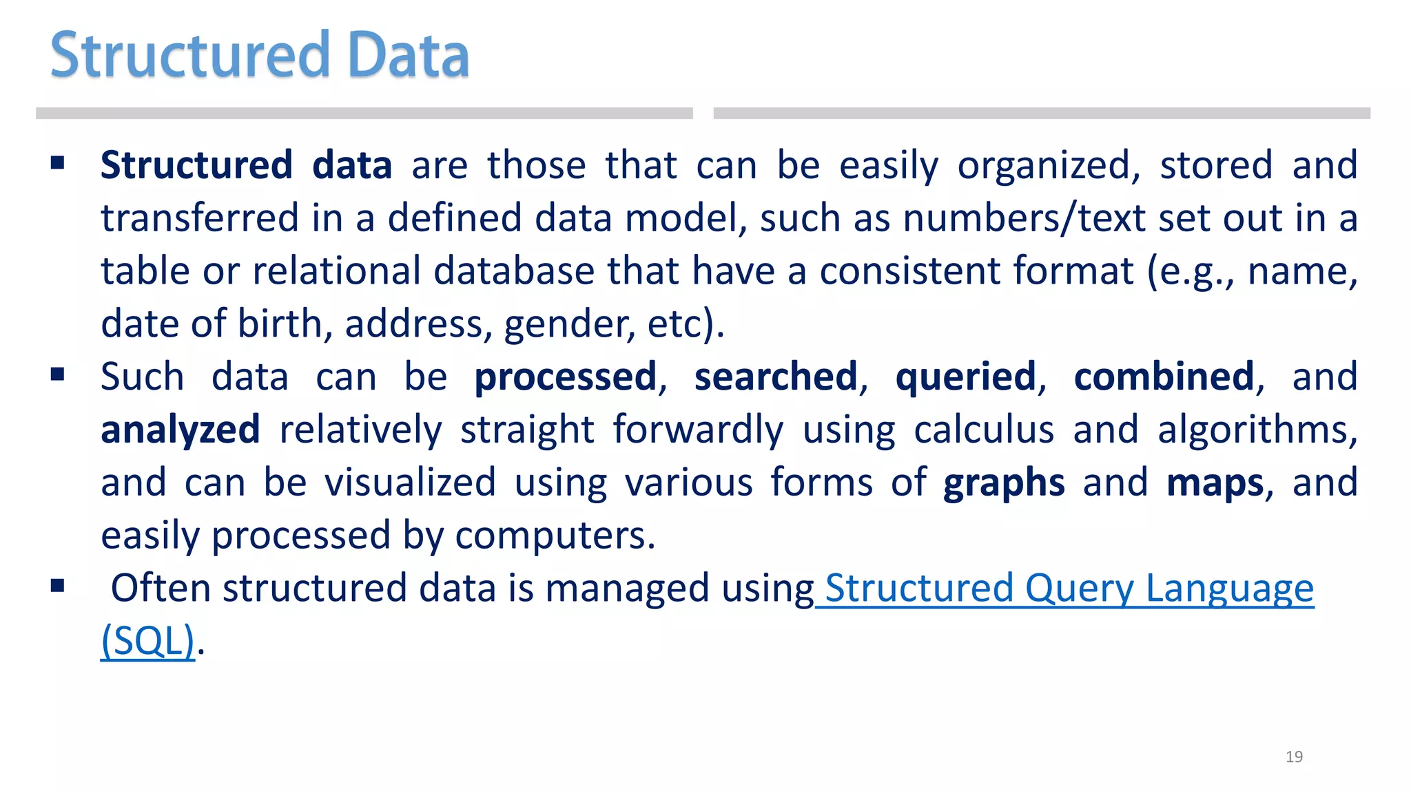 19
 Structured data are those that can be easily organized, stored and
transferred in a defined data model, such as numbers/text set out in a
table or relational database that have a consistent format (e.g., name,
date of birth, address, gender, etc).
 Such data can be processed, searched, queried, combined, and
analyzed relatively straight forwardly using calculus and algorithms,
and can be visualized using various forms of graphs and maps, and
easily processed by computers.
 Often structured data is managed using Structured Query Language
(SQL).
 