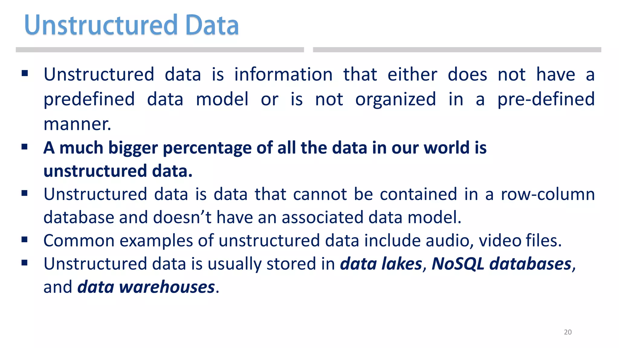 20
 Unstructured data is information that either does not have a
predefined data model or is not organized in a pre-defined
manner.
 A much bigger percentage of all the data in our world is
unstructured data.
 Unstructured data is data that cannot be contained in a row-column
database and doesn’t have an associated data model.
 Common examples of unstructured data include audio, video files.
 Unstructured data is usually stored in data lakes, NoSQL databases,
and data warehouses.
 
