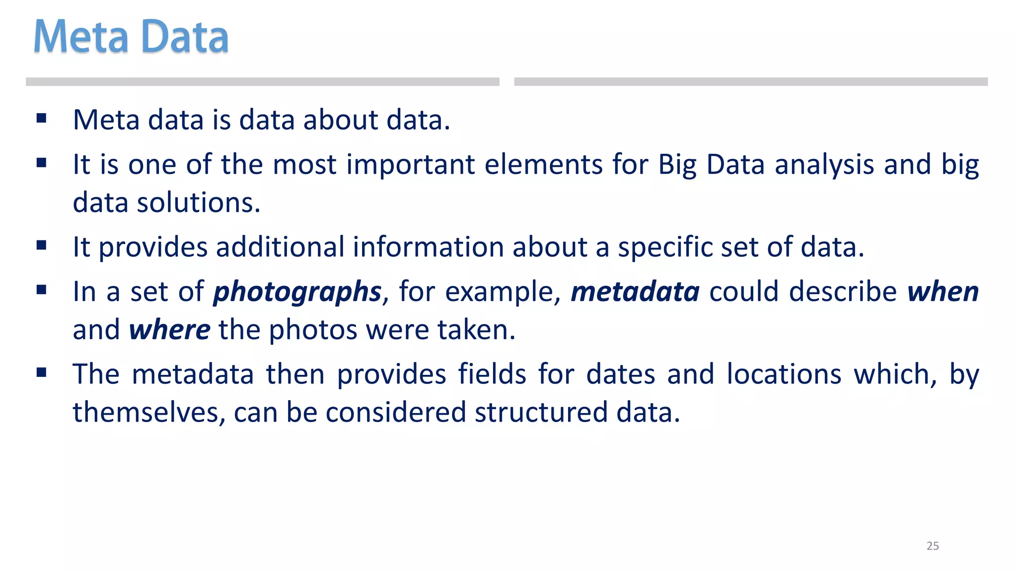 25
 Meta data is data about data.
 It is one of the most important elements for Big Data analysis and big
data solutions.
 It provides additional information about a specific set of data.
 In a set of photographs, for example, metadata could describe when
and where the photos were taken.
 The metadata then provides fields for dates and locations which, by
themselves, can be considered structured data.
 