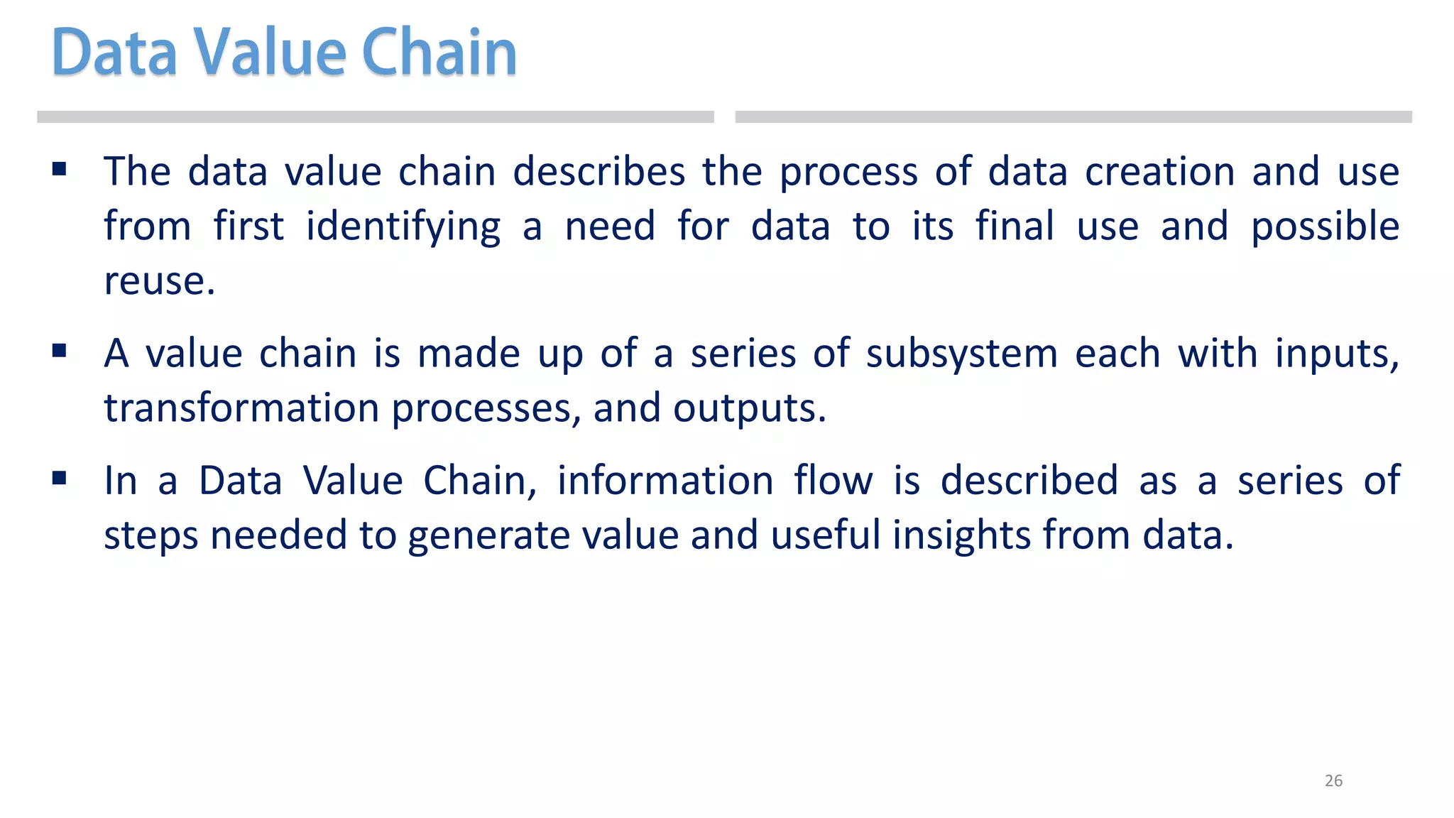 26
 The data value chain describes the process of data creation and use
from first identifying a need for data to its final use and possible
reuse.
 A value chain is made up of a series of subsystem each with inputs,
transformation processes, and outputs.
 In a Data Value Chain, information flow is described as a series of
steps needed to generate value and useful insights from data.
 