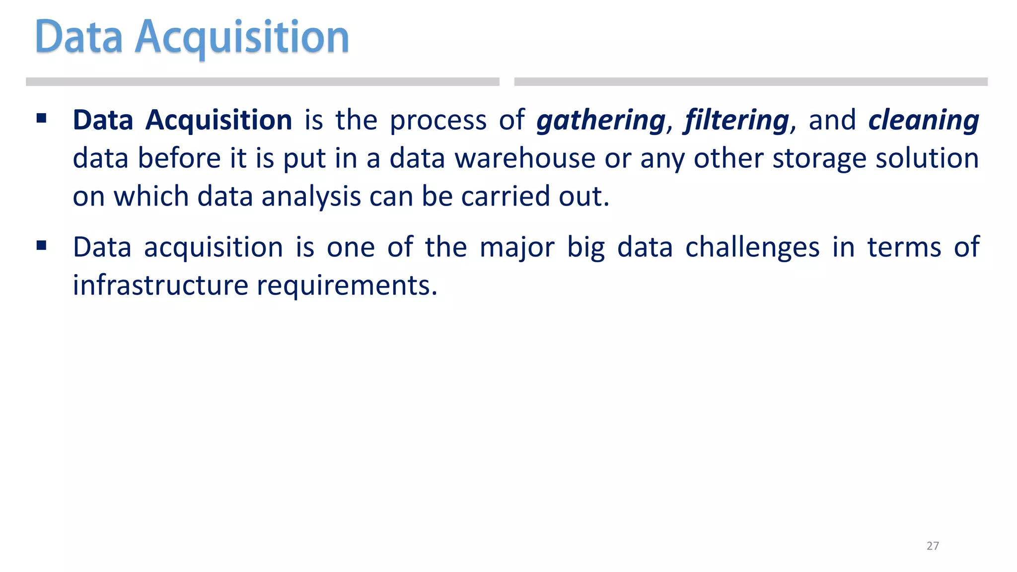 27
 Data Acquisition is the process of gathering, filtering, and cleaning
data before it is put in a data warehouse or any other storage solution
on which data analysis can be carried out.
 Data acquisition is one of the major big data challenges in terms of
infrastructure requirements.
 