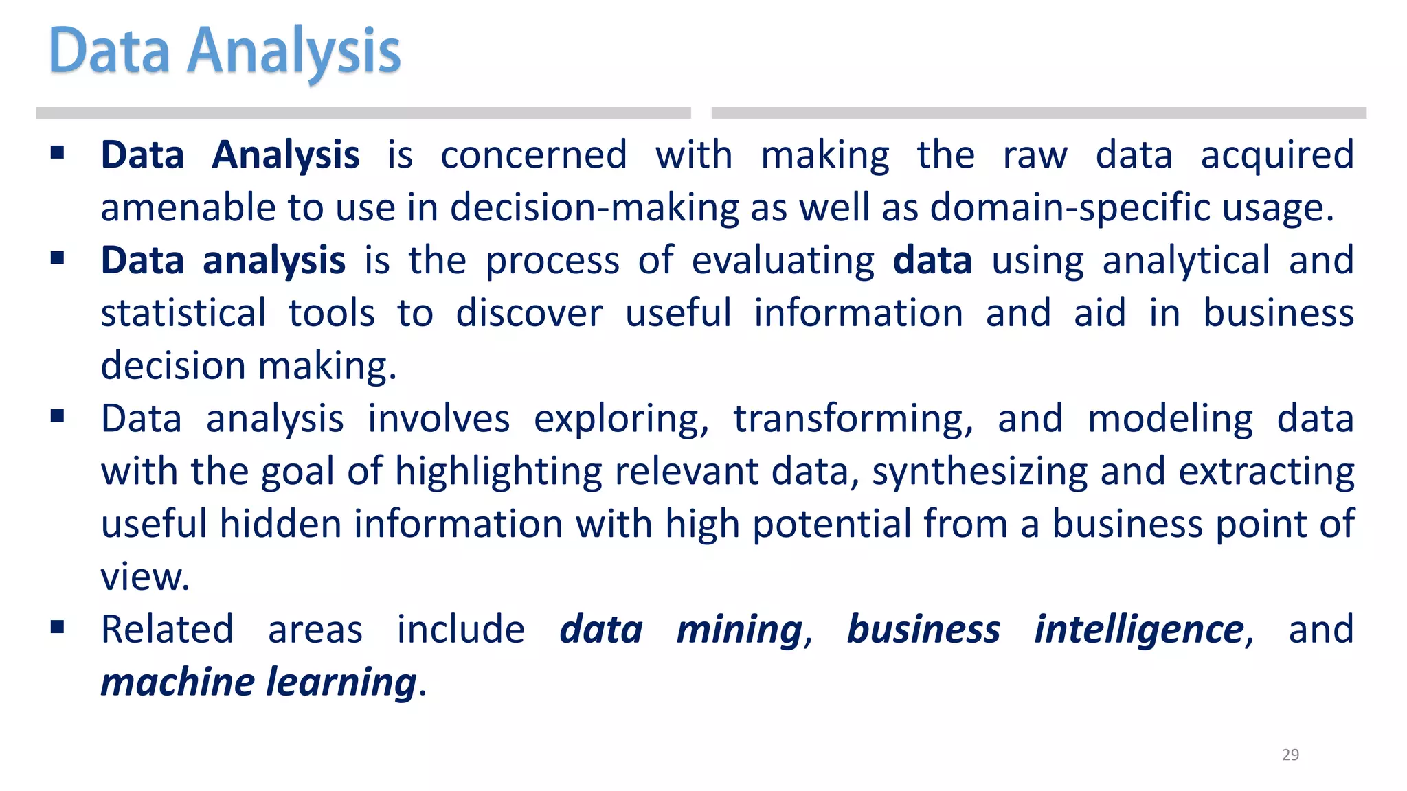 29
 Data Analysis is concerned with making the raw data acquired
amenable to use in decision-making as well as domain-specific usage.
 Data analysis is the process of evaluating data using analytical and
statistical tools to discover useful information and aid in business
decision making.
 Data analysis involves exploring, transforming, and modeling data
with the goal of highlighting relevant data, synthesizing and extracting
useful hidden information with high potential from a business point of
view.
 Related areas include data mining, business intelligence, and
machine learning.
 