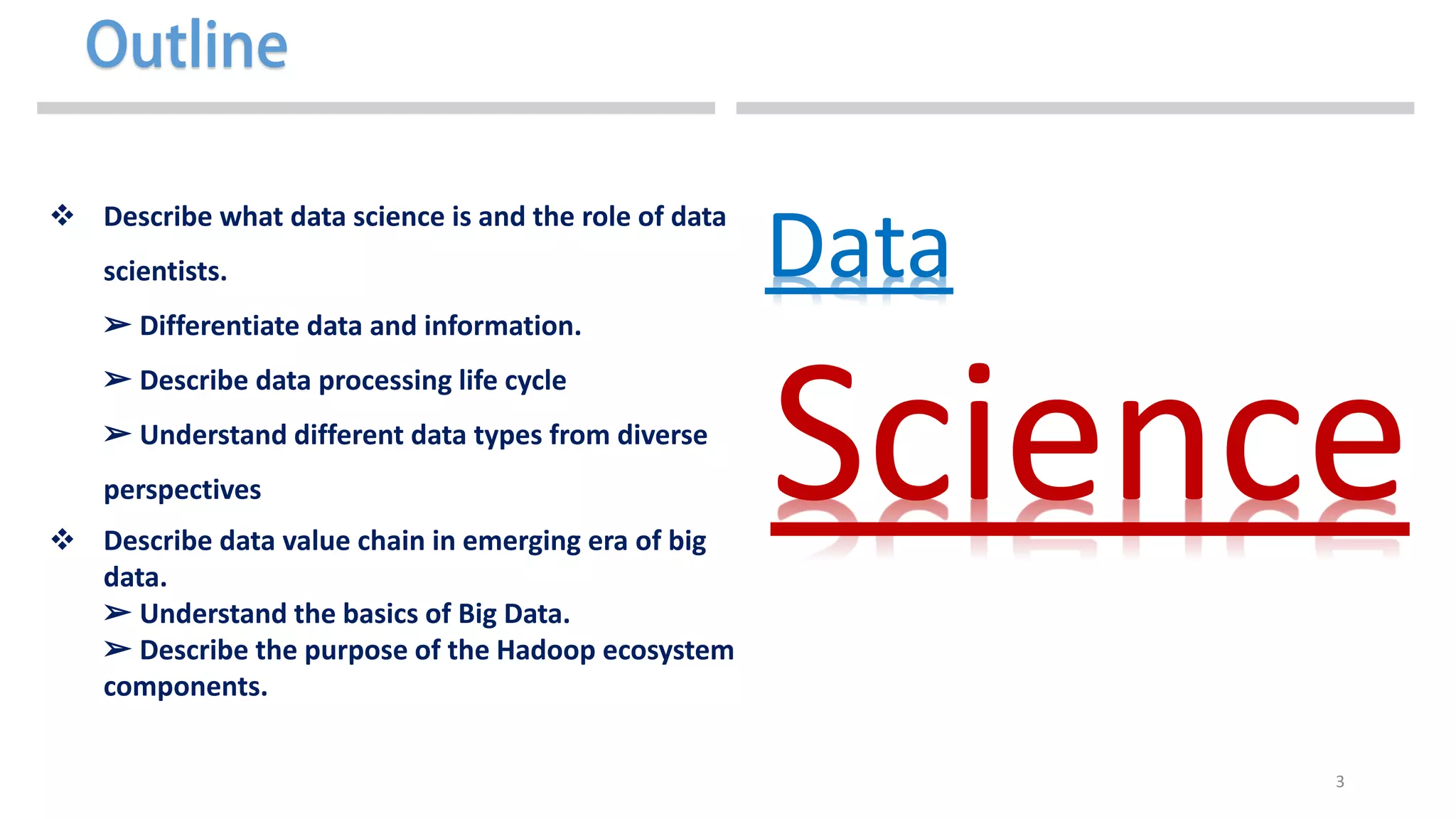 3
 Describe what data science is and the role of data
scientists.
➢ Differentiate data and information.
➢ Describe data processing life cycle
➢ Understand different data types from diverse
perspectives
 Describe data value chain in emerging era of big
data.
➢ Understand the basics of Big Data.
➢ Describe the purpose of the Hadoop ecosystem
components.
Data
Science
 