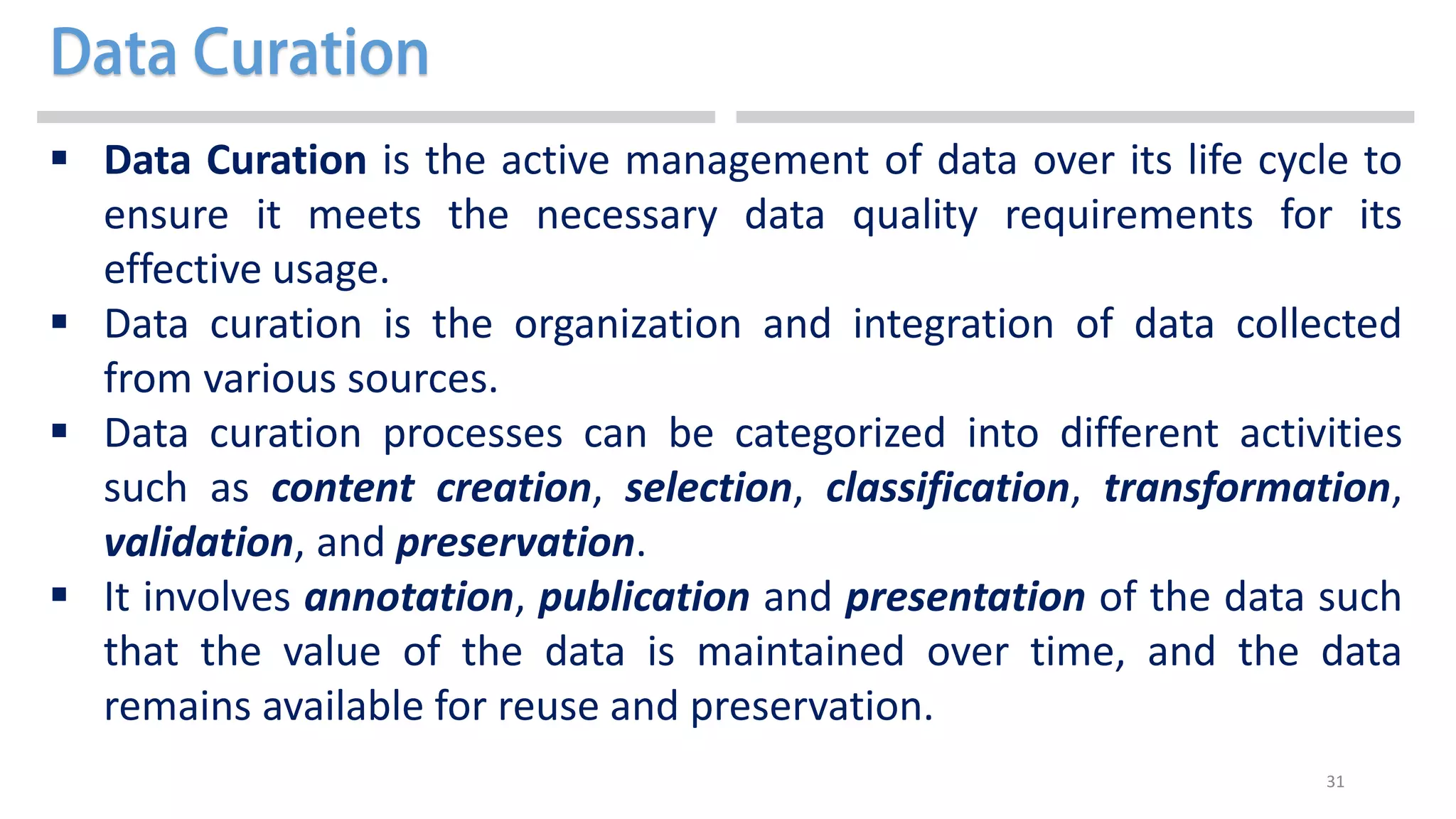 31
 Data Curation is the active management of data over its life cycle to
ensure it meets the necessary data quality requirements for its
effective usage.
 Data curation is the organization and integration of data collected
from various sources.
 Data curation processes can be categorized into different activities
such as content creation, selection, classification, transformation,
validation, and preservation.
 It involves annotation, publication and presentation of the data such
that the value of the data is maintained over time, and the data
remains available for reuse and preservation.
 