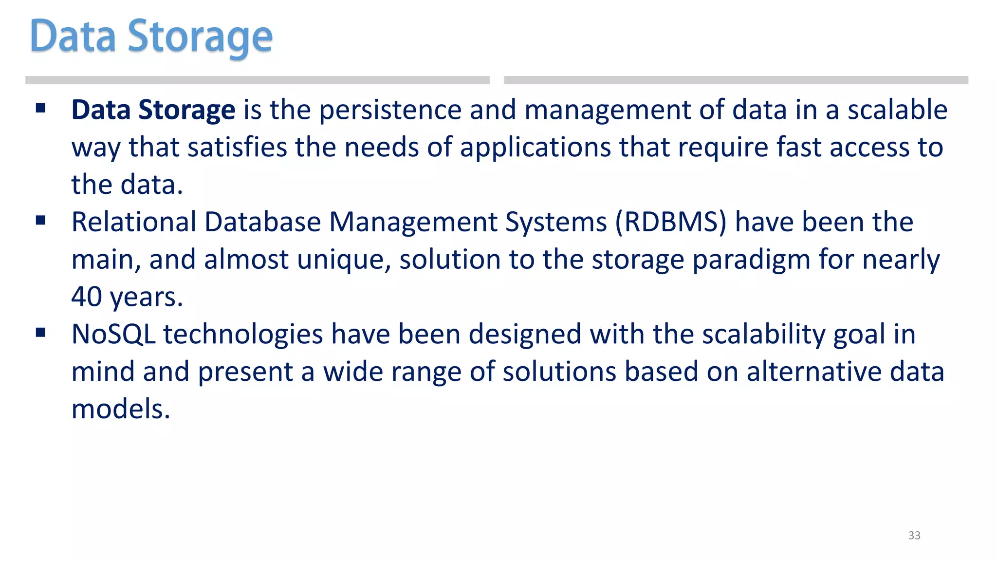 33
 Data Storage is the persistence and management of data in a scalable
way that satisfies the needs of applications that require fast access to
the data.
 Relational Database Management Systems (RDBMS) have been the
main, and almost unique, solution to the storage paradigm for nearly
40 years.
 NoSQL technologies have been designed with the scalability goal in
mind and present a wide range of solutions based on alternative data
models.
 