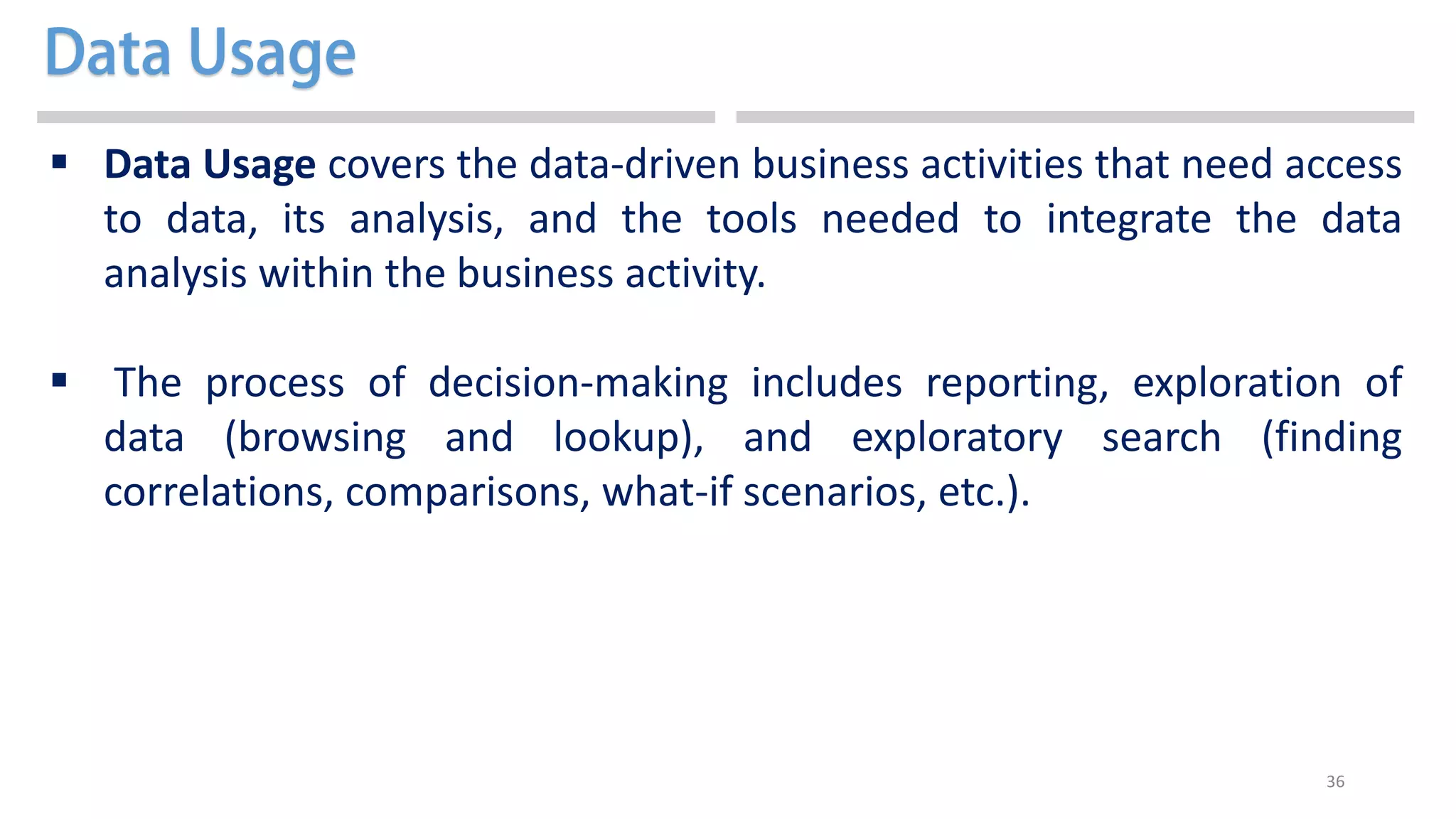 36
 Data Usage covers the data-driven business activities that need access
to data, its analysis, and the tools needed to integrate the data
analysis within the business activity.
 The process of decision-making includes reporting, exploration of
data (browsing and lookup), and exploratory search (finding
correlations, comparisons, what-if scenarios, etc.).
 