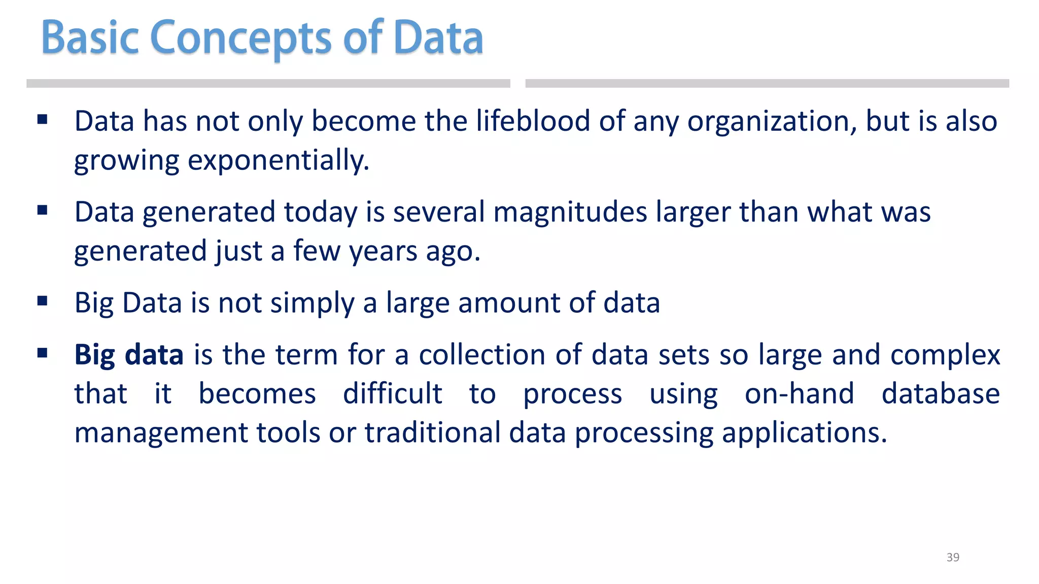 39
 Data has not only become the lifeblood of any organization, but is also
growing exponentially.
 Data generated today is several magnitudes larger than what was
generated just a few years ago.
 Big Data is not simply a large amount of data
 Big data is the term for a collection of data sets so large and complex
that it becomes difficult to process using on-hand database
management tools or traditional data processing applications.
 