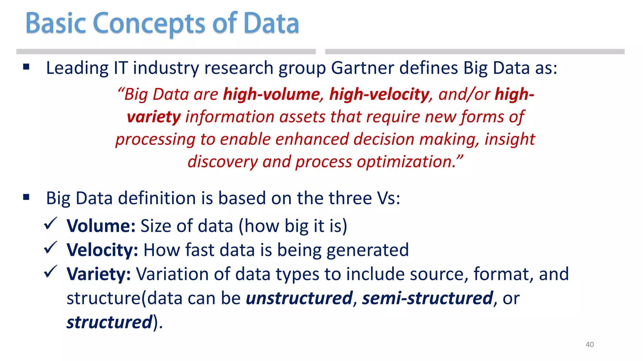 40
 Leading IT industry research group Gartner defines Big Data as:
 Big Data definition is based on the three Vs:
 Volume: Size of data (how big it is)
 Velocity: How fast data is being generated
 Variety: Variation of data types to include source, format, and
structure(data can be unstructured, semi-structured, or
structured).
“Big Data are high-volume, high-velocity, and/or high-
variety information assets that require new forms of
processing to enable enhanced decision making, insight
discovery and process optimization.”
 