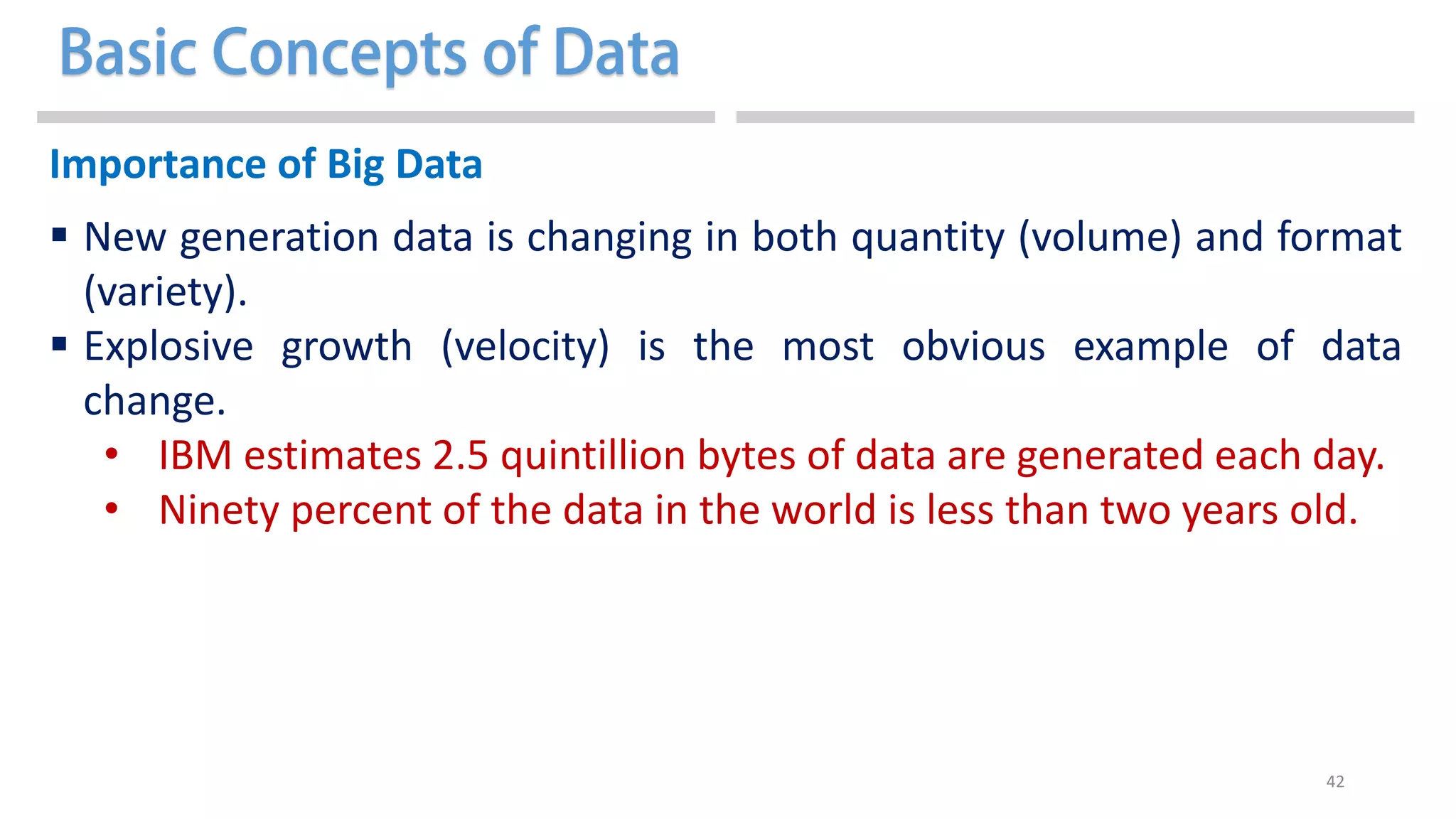 42
Importance of Big Data
 New generation data is changing in both quantity (volume) and format
(variety).
 Explosive growth (velocity) is the most obvious example of data
change.
• IBM estimates 2.5 quintillion bytes of data are generated each day.
• Ninety percent of the data in the world is less than two years old.
 