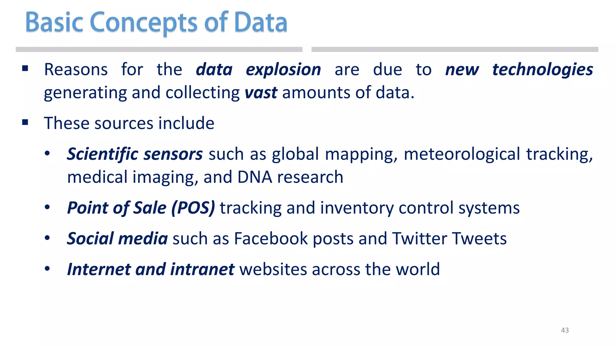 43
 Reasons for the data explosion are due to new technologies
generating and collecting vast amounts of data.
 These sources include
• Scientific sensors such as global mapping, meteorological tracking,
medical imaging, and DNA research
• Point of Sale (POS) tracking and inventory control systems
• Social media such as Facebook posts and Twitter Tweets
• Internet and intranet websites across the world
 