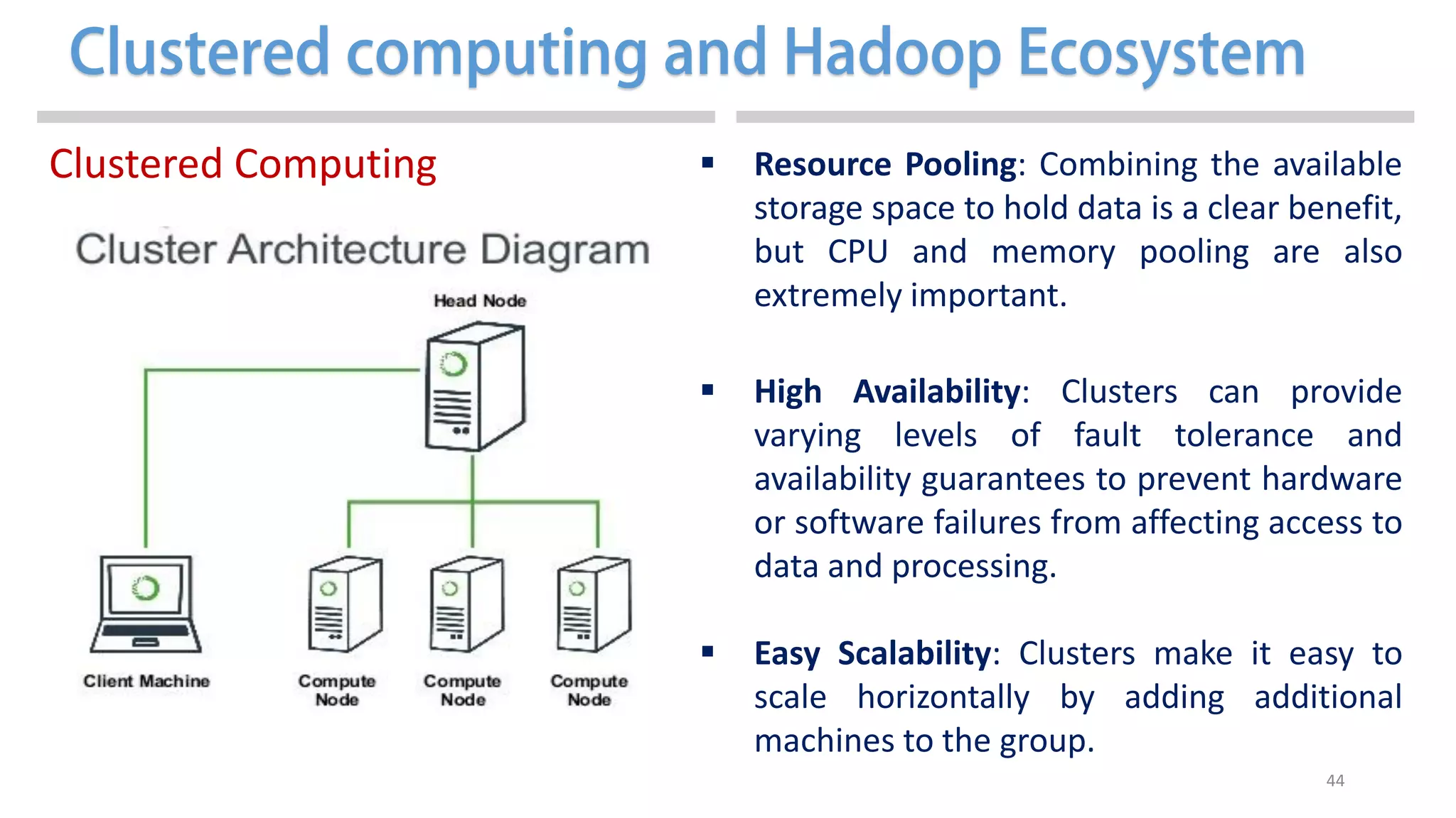 44
Clustered Computing  Resource Pooling: Combining the available
storage space to hold data is a clear benefit,
but CPU and memory pooling are also
extremely important.
 High Availability: Clusters can provide
varying levels of fault tolerance and
availability guarantees to prevent hardware
or software failures from affecting access to
data and processing.
 Easy Scalability: Clusters make it easy to
scale horizontally by adding additional
machines to the group.
 