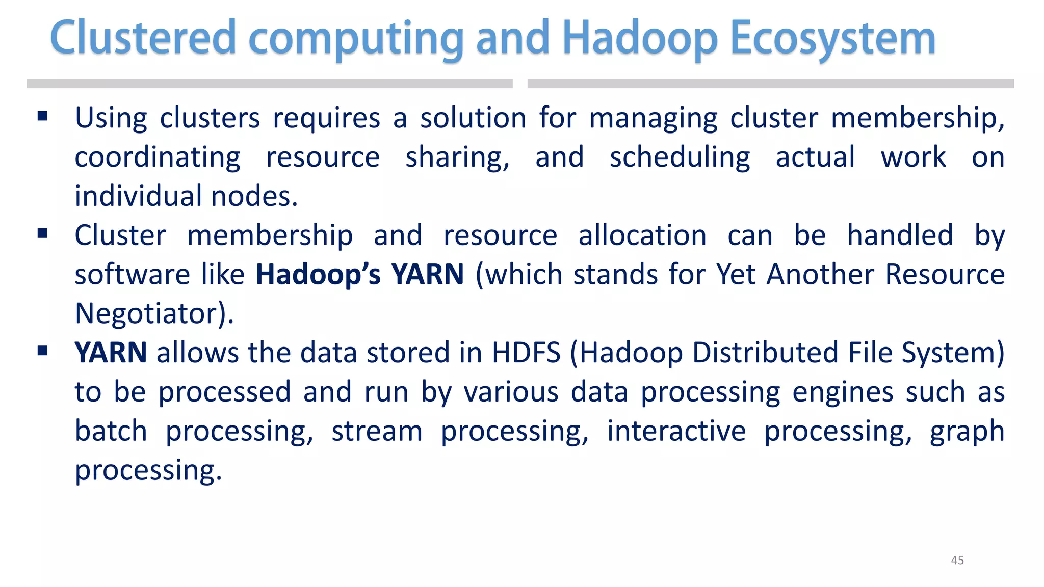 45
 Using clusters requires a solution for managing cluster membership,
coordinating resource sharing, and scheduling actual work on
individual nodes.
 Cluster membership and resource allocation can be handled by
software like Hadoop’s YARN (which stands for Yet Another Resource
Negotiator).
 YARN allows the data stored in HDFS (Hadoop Distributed File System)
to be processed and run by various data processing engines such as
batch processing, stream processing, interactive processing, graph
processing.
 