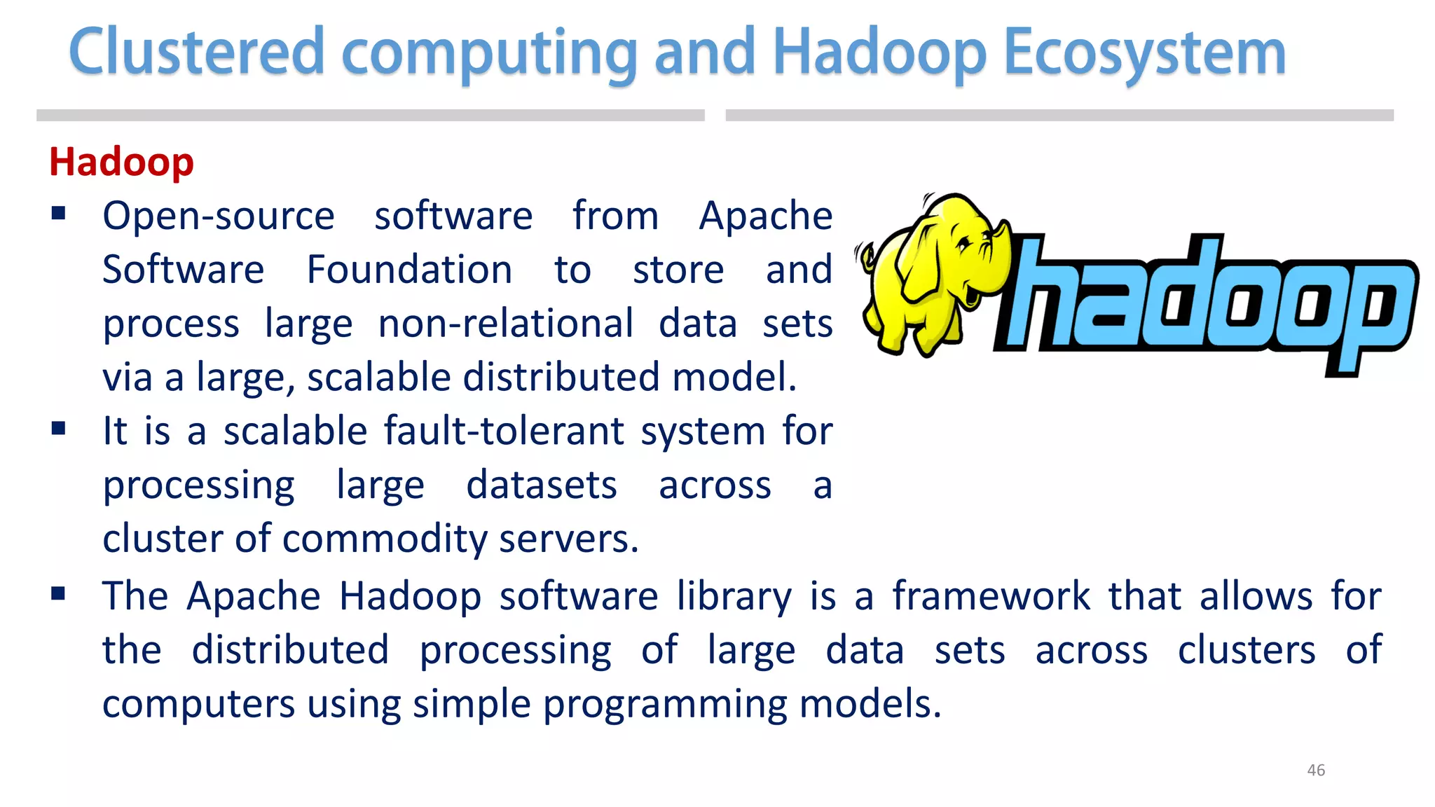 46
Hadoop
 Open-source software from Apache
Software Foundation to store and
process large non-relational data sets
via a large, scalable distributed model.
 It is a scalable fault-tolerant system for
processing large datasets across a
cluster of commodity servers.
 The Apache Hadoop software library is a framework that allows for
the distributed processing of large data sets across clusters of
computers using simple programming models.
 