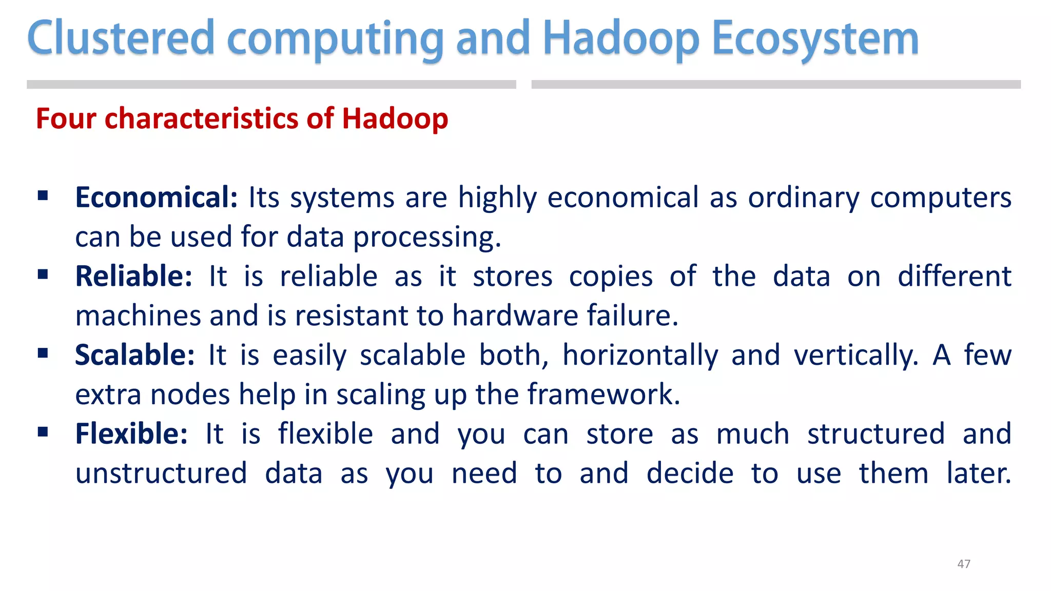 47
Four characteristics of Hadoop
 Economical: Its systems are highly economical as ordinary computers
can be used for data processing.
 Reliable: It is reliable as it stores copies of the data on different
machines and is resistant to hardware failure.
 Scalable: It is easily scalable both, horizontally and vertically. A few
extra nodes help in scaling up the framework.
 Flexible: It is flexible and you can store as much structured and
unstructured data as you need to and decide to use them later.
 