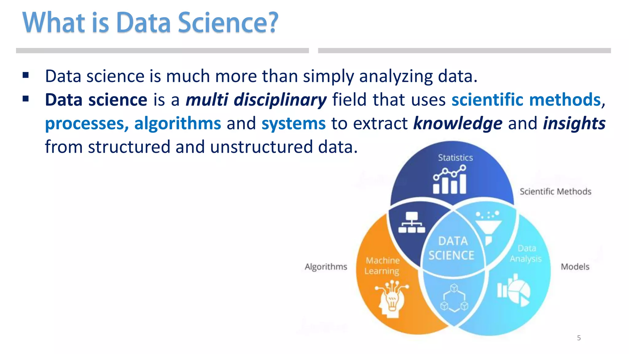 5
 Data science is much more than simply analyzing data.
 Data science is a multi disciplinary field that uses scientific methods,
processes, algorithms and systems to extract knowledge and insights
from structured and unstructured data.
 