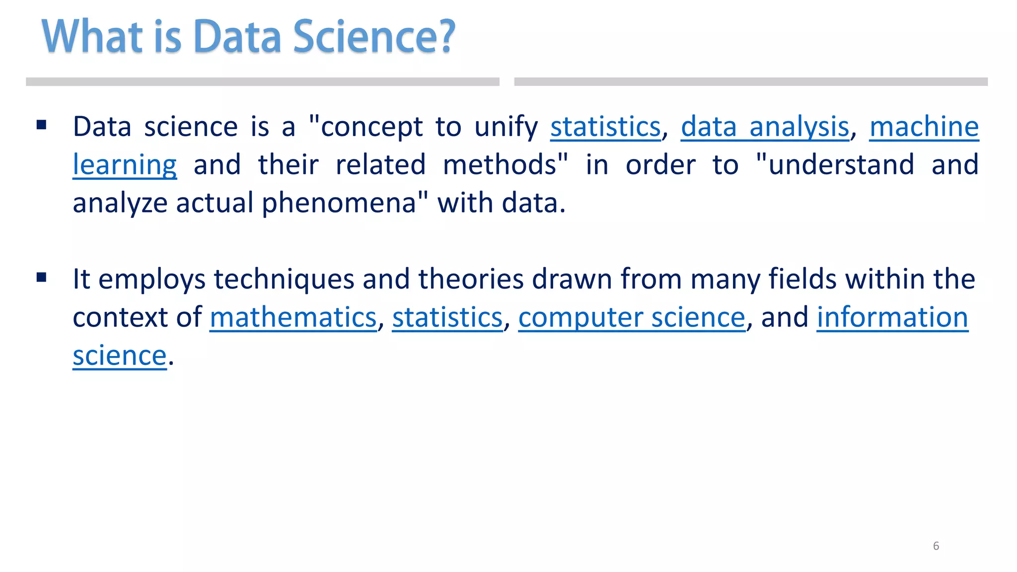 6
 Data science is a "concept to unify statistics, data analysis, machine
learning and their related methods" in order to "understand and
analyze actual phenomena" with data.
 It employs techniques and theories drawn from many fields within the
context of mathematics, statistics, computer science, and information
science.
 