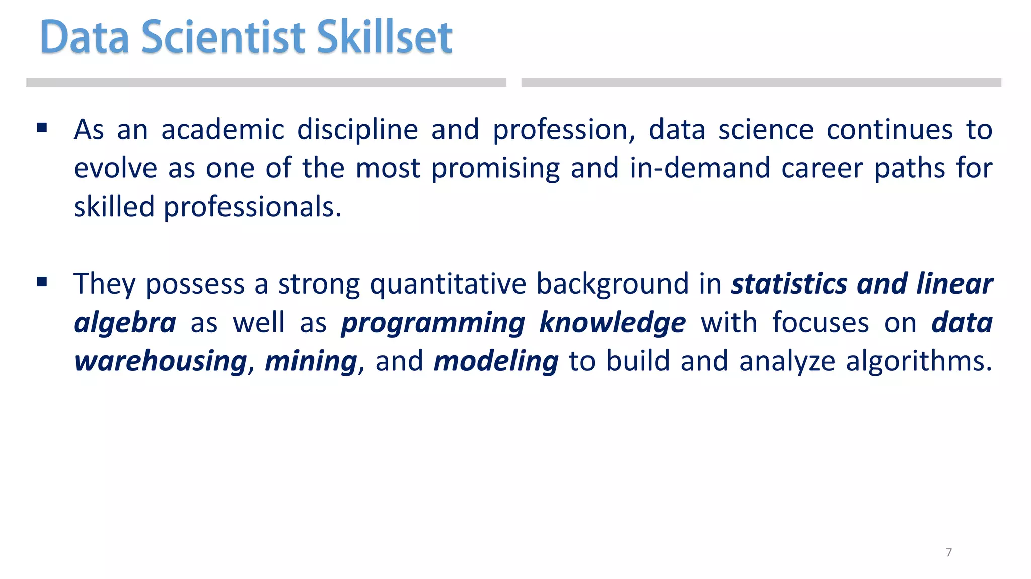 7
 As an academic discipline and profession, data science continues to
evolve as one of the most promising and in-demand career paths for
skilled professionals.
 They possess a strong quantitative background in statistics and linear
algebra as well as programming knowledge with focuses on data
warehousing, mining, and modeling to build and analyze algorithms.
 