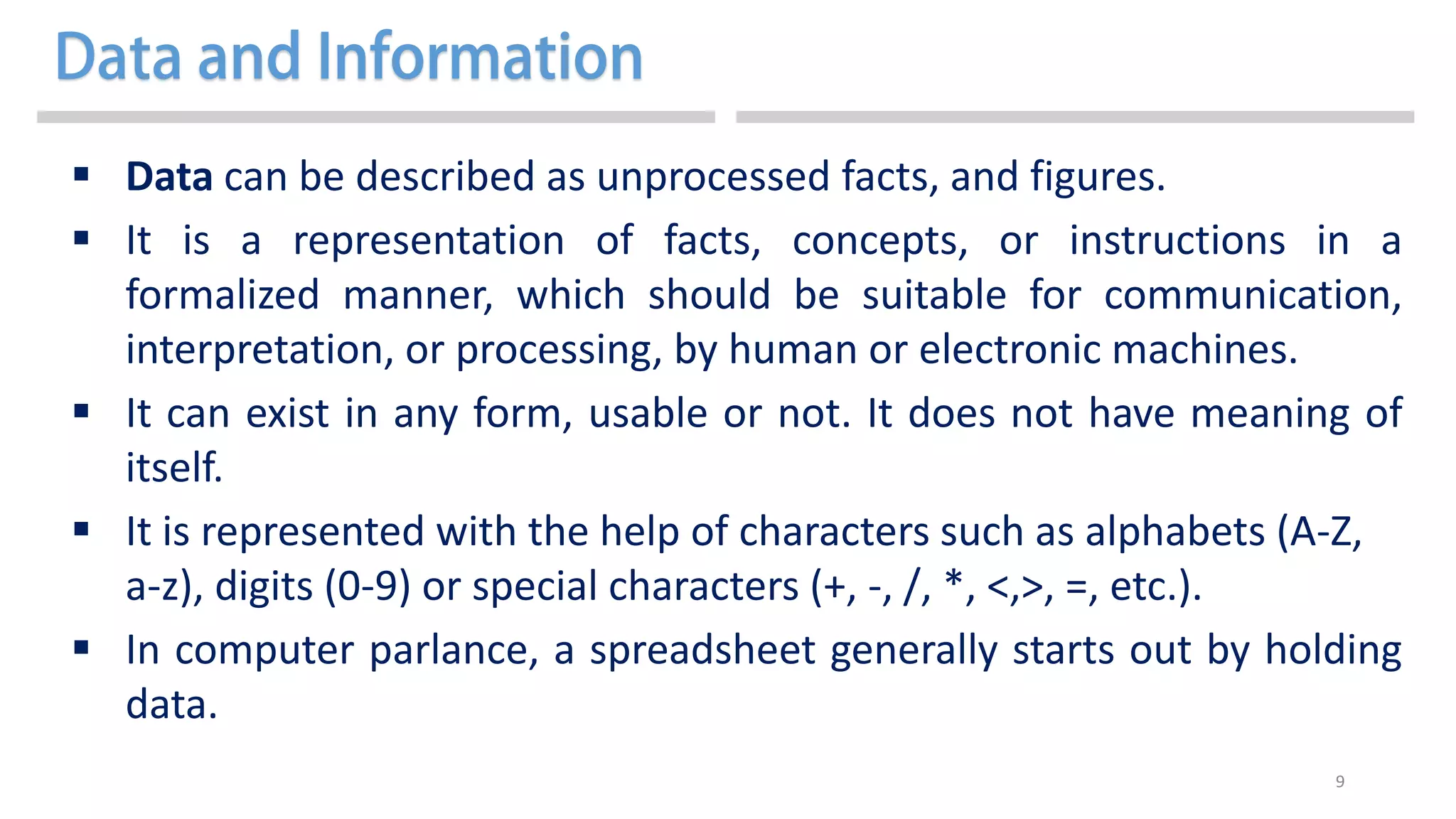 9
 Data can be described as unprocessed facts, and figures.
 It is a representation of facts, concepts, or instructions in a
formalized manner, which should be suitable for communication,
interpretation, or processing, by human or electronic machines.
 It can exist in any form, usable or not. It does not have meaning of
itself.
 It is represented with the help of characters such as alphabets (A-Z,
a-z), digits (0-9) or special characters (+, -, /, *, <,>, =, etc.).
 In computer parlance, a spreadsheet generally starts out by holding
data.
 