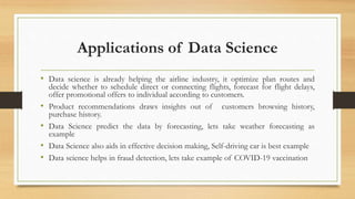 Applications of Data Science
• Data science is already helping the airline industry, it optimize plan routes and
decide whether to schedule direct or connecting flights, forecast for flight delays,
offer promotional offers to individual according to customers.
• Product recommendations draws insights out of customers browsing history,
purchase history.
• Data Science predict the data by forecasting, lets take weather forecasting as
example
• Data Science also aids in effective decision making, Self-driving car is best example
• Data science helps in fraud detection, lets take example of COVID-19 vaccination
 