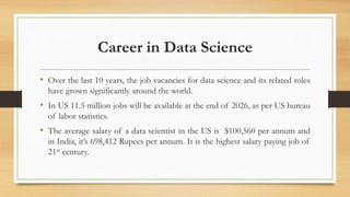 Career in Data Science
• Over the last 10 years, the job vacancies for data science and its related roles
have grown significantly around the world.
• In US 11.5 million jobs will be available at the end of 2026, as per US bureau
of labor statistics.
• The average salary of a data scientist in the US is $100,560 per annum and
in India, it’s 698,412 Rupees per annum. It is the highest salary paying job of
21st century.
 