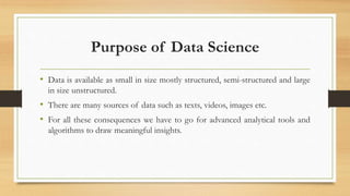 Purpose of Data Science
• Data is available as small in size mostly structured, semi-structured and large
in size unstructured.
• There are many sources of data such as texts, videos, images etc.
• For all these consequences we have to go for advanced analytical tools and
algorithms to draw meaningful insights.
 