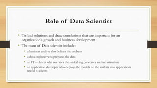 Role of Data Scientist
• To find solutions and draw conclusions that are important for an
organization’s growth and business development
• The team of Data scientist include :
• a business analyst who defines the problem
• a data engineer who prepares the data
• an IT architect who oversees the underlying processes and infrastructure
• an application developer who deploys the models of the analysis into applications
useful to clients
 