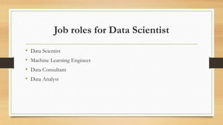Job roles for Data Scientist
• Data Scientist
• Machine Learning Engineer
• Data Consultant
• Data Analyst
 