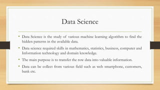 Data Science
• Data Science is the study of various machine learning algorithm to find the
hidden patterns in the availabl...