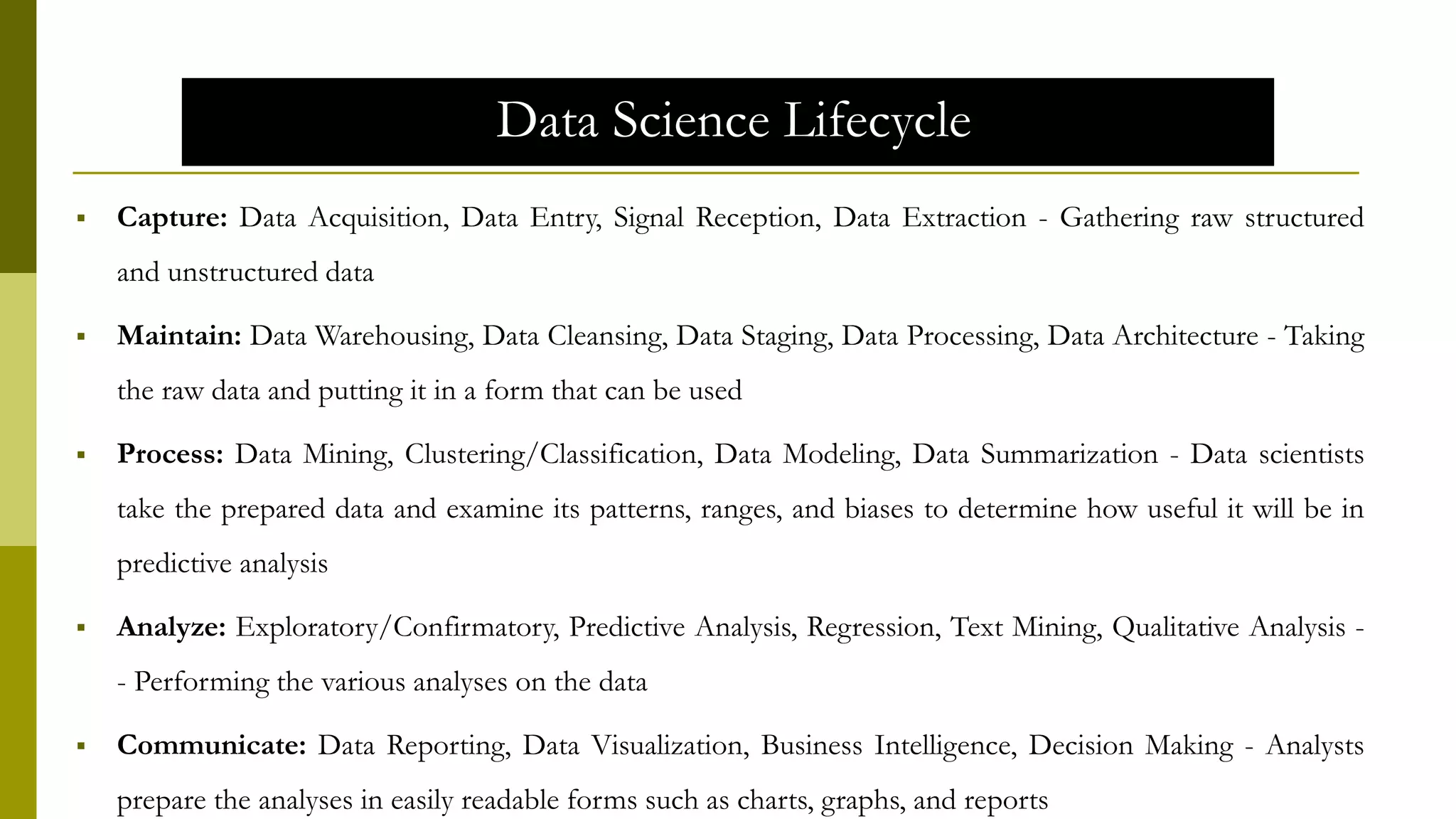 Data Science Lifecycle
 Capture: Data Acquisition, Data Entry, Signal Reception, Data Extraction - Gathering raw structured
and unstructured data
 Maintain: Data Warehousing, Data Cleansing, Data Staging, Data Processing, Data Architecture - Taking
the raw data and putting it in a form that can be used
 Process: Data Mining, Clustering/Classification, Data Modeling, Data Summarization - Data scientists
take the prepared data and examine its patterns, ranges, and biases to determine how useful it will be in
predictive analysis
 Analyze: Exploratory/Confirmatory, Predictive Analysis, Regression, Text Mining, Qualitative Analysis -
- Performing the various analyses on the data
 Communicate: Data Reporting, Data Visualization, Business Intelligence, Decision Making - Analysts
prepare the analyses in easily readable forms such as charts, graphs, and reports
 