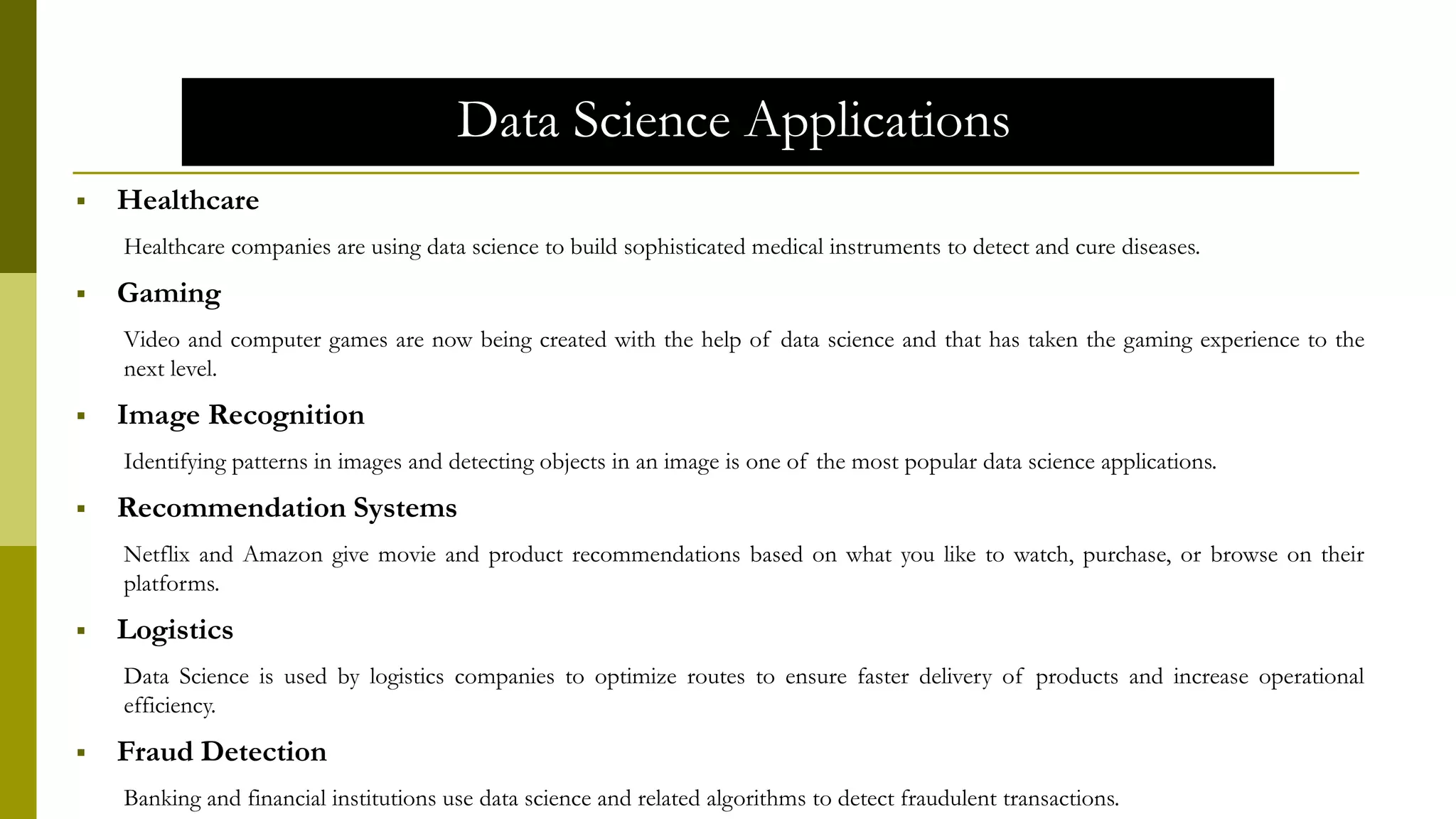 Data Science Applications
 Healthcare
Healthcare companies are using data science to build sophisticated medical instruments to detect and cure diseases.
 Gaming
Video and computer games are now being created with the help of data science and that has taken the gaming experience to the
next level.
 Image Recognition
Identifying patterns in images and detecting objects in an image is one of the most popular data science applications.
 Recommendation Systems
Netflix and Amazon give movie and product recommendations based on what you like to watch, purchase, or browse on their
platforms.
 Logistics
Data Science is used by logistics companies to optimize routes to ensure faster delivery of products and increase operational
efficiency.
 Fraud Detection
Banking and financial institutions use data science and related algorithms to detect fraudulent transactions.
 