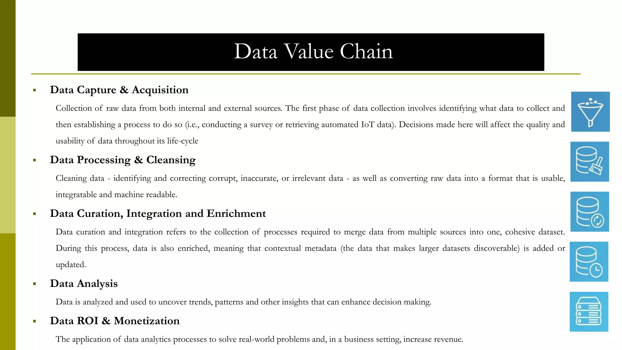 Data Value Chain
 Data Capture & Acquisition
Collection of raw data from both internal and external sources. The first phase of data collection involves identifying what data to collect and
then establishing a process to do so (i.e., conducting a survey or retrieving automated IoT data). Decisions made here will affect the quality and
usability of data throughout its life-cycle
 Data Processing & Cleansing
Cleaning data - identifying and correcting corrupt, inaccurate, or irrelevant data - as well as converting raw data into a format that is usable,
integratable and machine readable.
 Data Curation, Integration and Enrichment
Data curation and integration refers to the collection of processes required to merge data from multiple sources into one, cohesive dataset.
During this process, data is also enriched, meaning that contextual metadata (the data that makes larger datasets discoverable) is added or
updated.
 Data Analysis
Data is analyzed and used to uncover trends, patterns and other insights that can enhance decision making.
 Data ROI & Monetization
The application of data analytics processes to solve real-world problems and, in a business setting, increase revenue.
 
