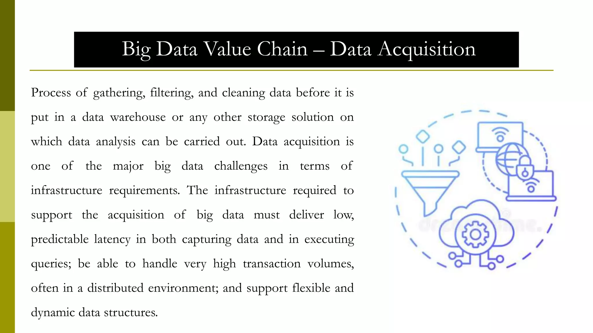 Big Data Value Chain – Data Acquisition
Process of gathering, filtering, and cleaning data before it is
put in a data warehouse or any other storage solution on
which data analysis can be carried out. Data acquisition is
one of the major big data challenges in terms of
infrastructure requirements. The infrastructure required to
support the acquisition of big data must deliver low,
predictable latency in both capturing data and in executing
queries; be able to handle very high transaction volumes,
often in a distributed environment; and support flexible and
dynamic data structures.
 