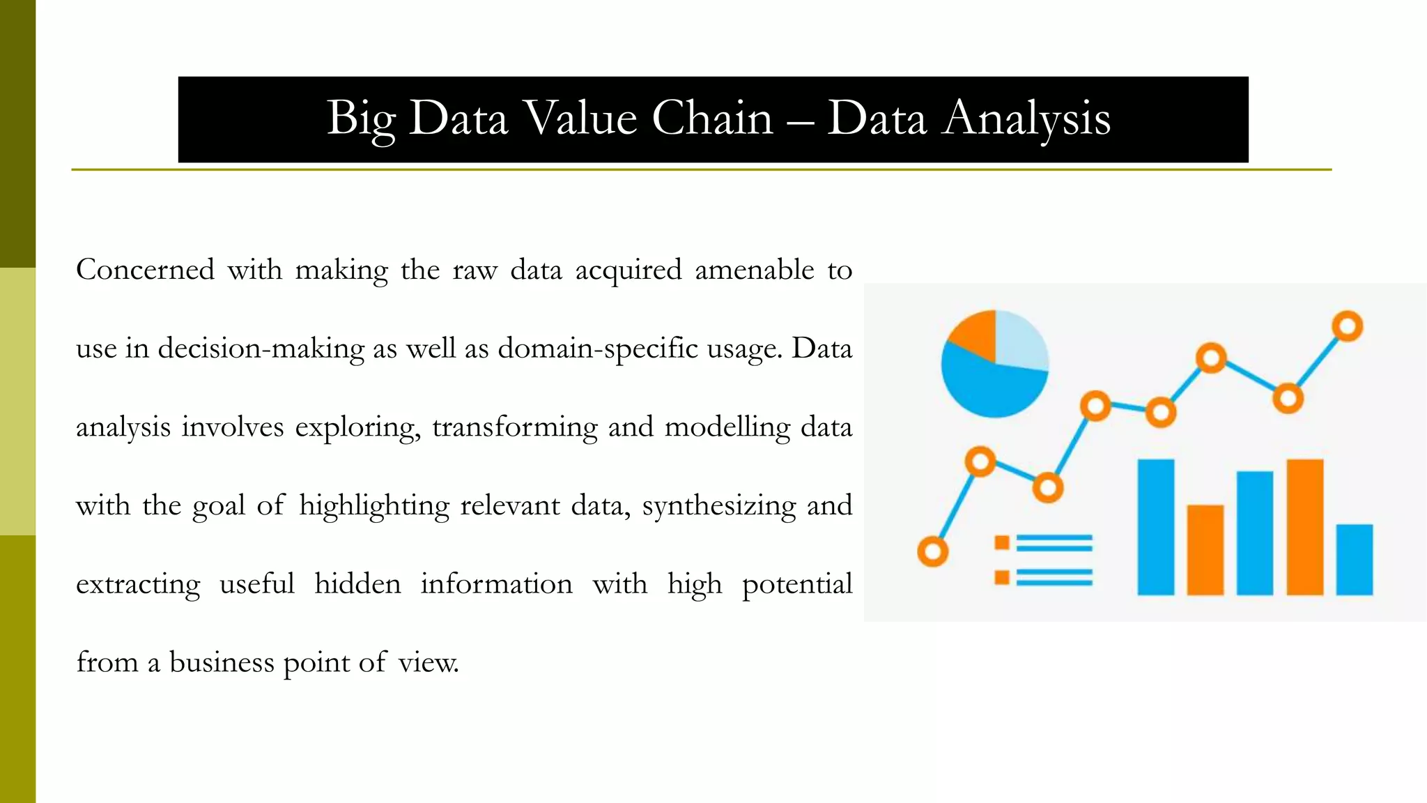Big Data Value Chain – Data Analysis
Concerned with making the raw data acquired amenable to
use in decision-making as well as domain-specific usage. Data
analysis involves exploring, transforming and modelling data
with the goal of highlighting relevant data, synthesizing and
extracting useful hidden information with high potential
from a business point of view.
 