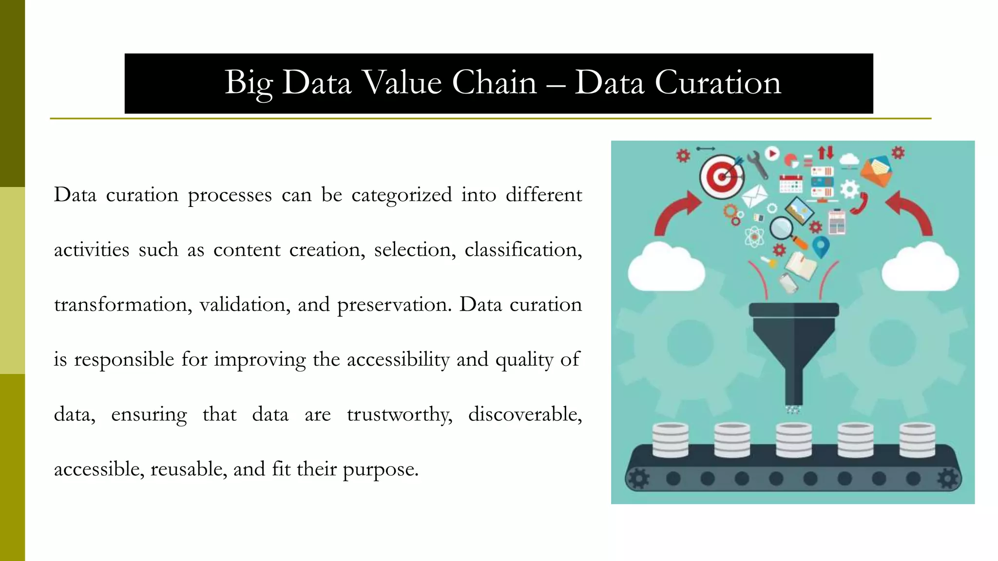 Big Data Value Chain – Data Curation
Data curation processes can be categorized into different
activities such as content creation, selection, classification,
transformation, validation, and preservation. Data curation
is responsible for improving the accessibility and quality of
data, ensuring that data are trustworthy, discoverable,
accessible, reusable, and fit their purpose.
 