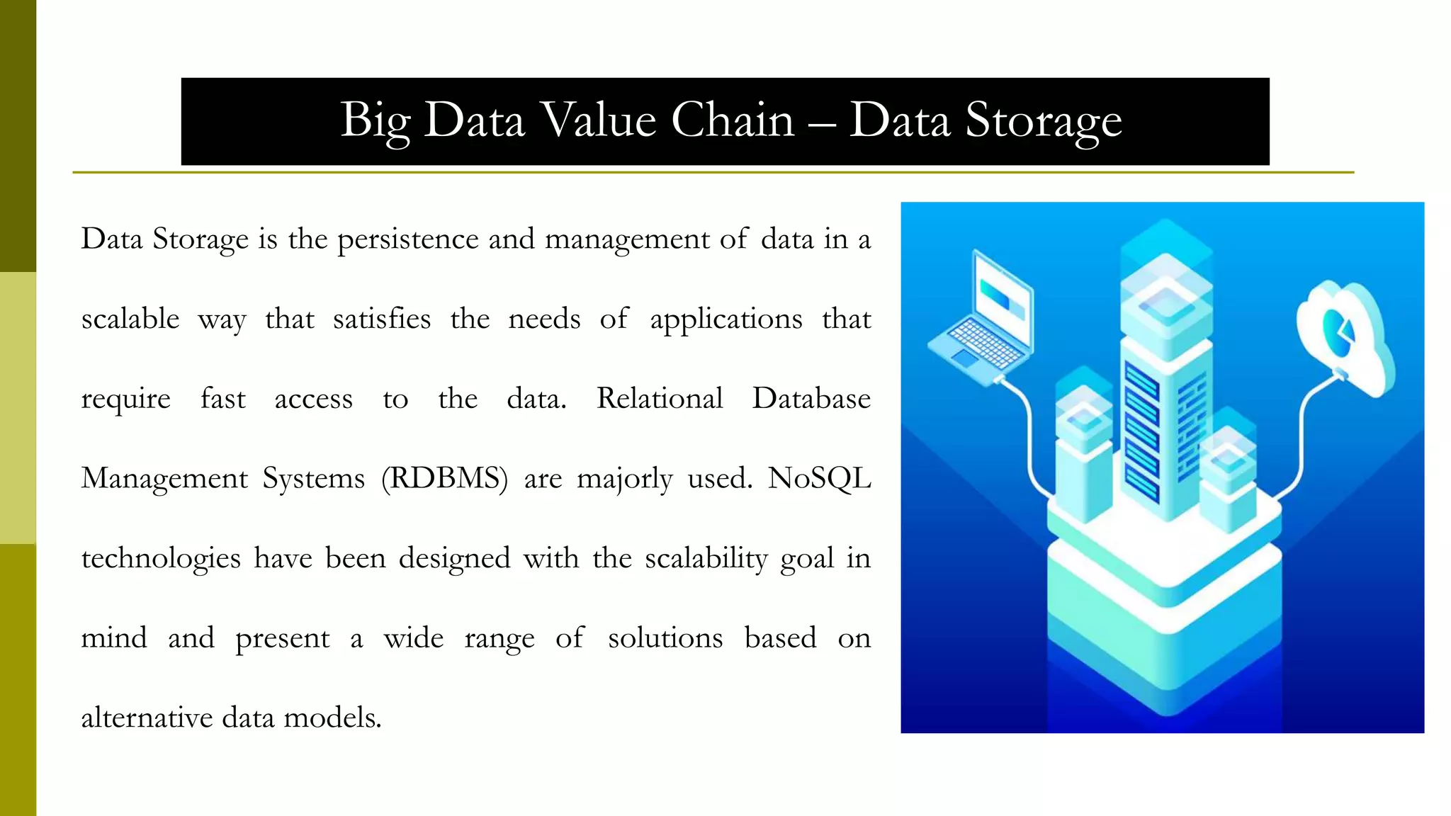 Big Data Value Chain – Data Storage
Data Storage is the persistence and management of data in a
scalable way that satisfies the needs of applications that
require fast access to the data. Relational Database
Management Systems (RDBMS) are majorly used. NoSQL
technologies have been designed with the scalability goal in
mind and present a wide range of solutions based on
alternative data models.
 