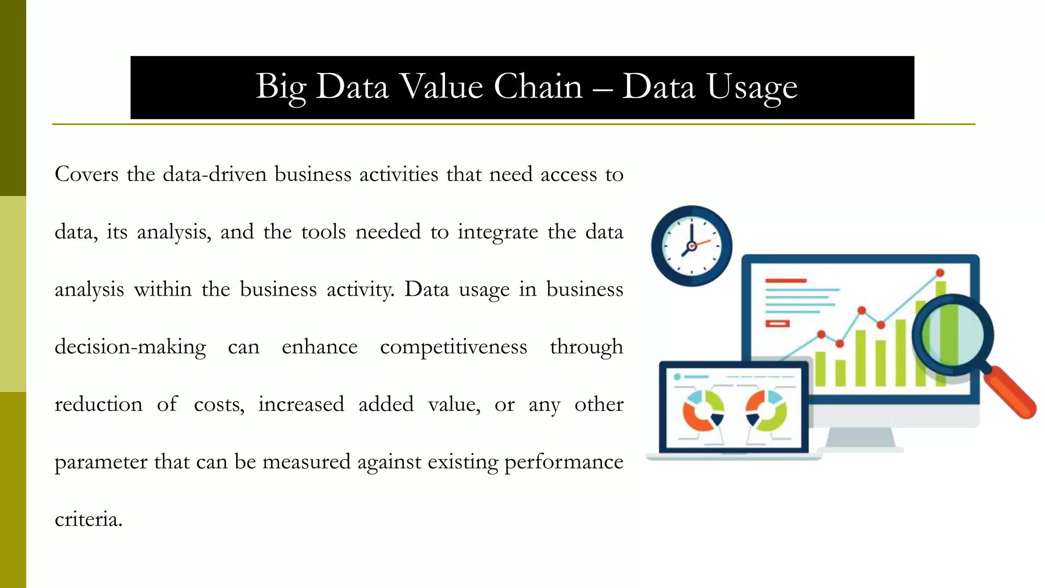 Big Data Value Chain – Data Usage
Covers the data-driven business activities that need access to
data, its analysis, and the tools needed to integrate the data
analysis within the business activity. Data usage in business
decision-making can enhance competitiveness through
reduction of costs, increased added value, or any other
parameter that can be measured against existing performance
criteria.
 