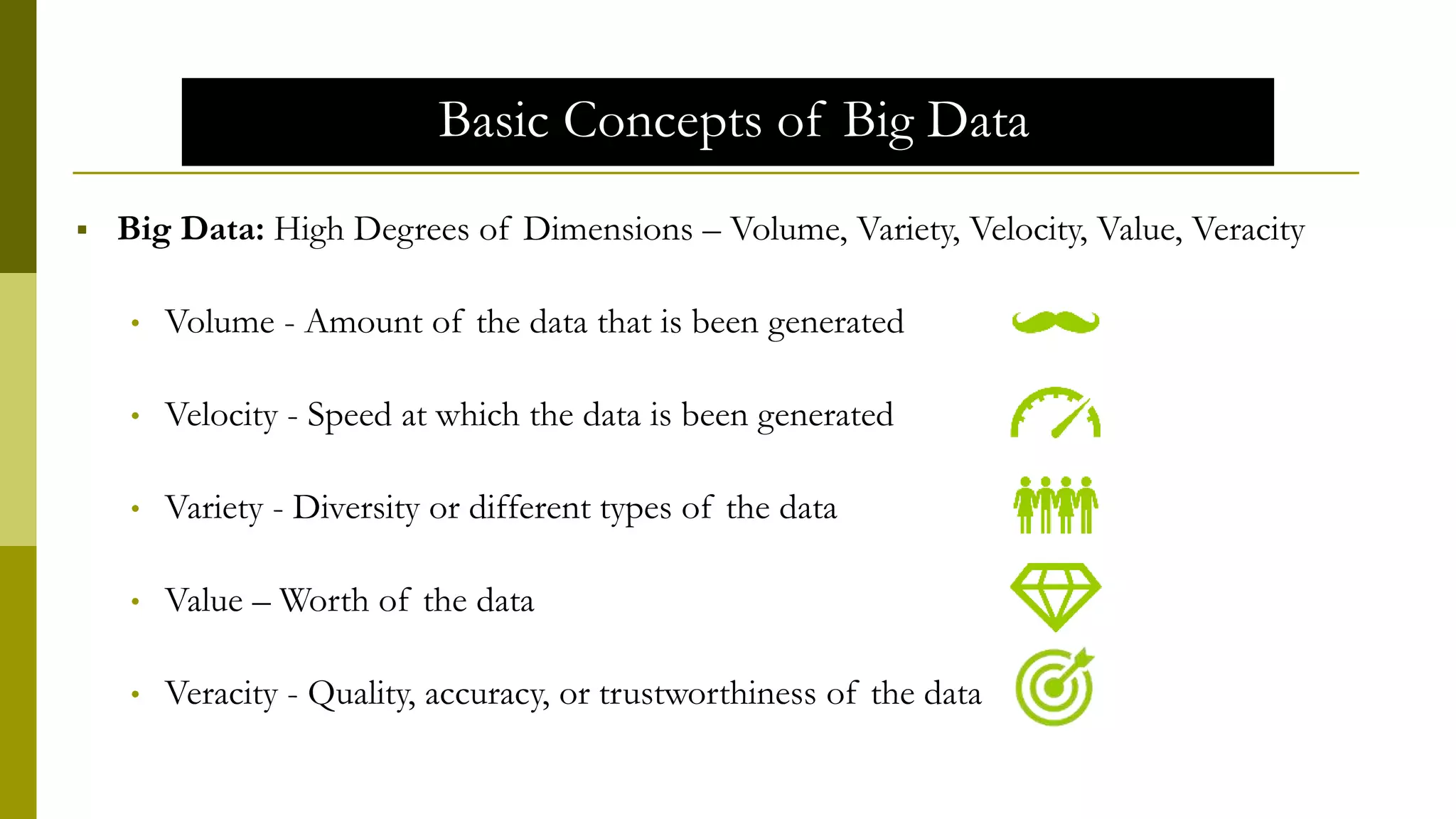 Basic Concepts of Big Data
 Big Data: High Degrees of Dimensions – Volume, Variety, Velocity, Value, Veracity
• Volume - Amount of the data that is been generated
• Velocity - Speed at which the data is been generated
• Variety - Diversity or different types of the data
• Value – Worth of the data
• Veracity - Quality, accuracy, or trustworthiness of the data
 