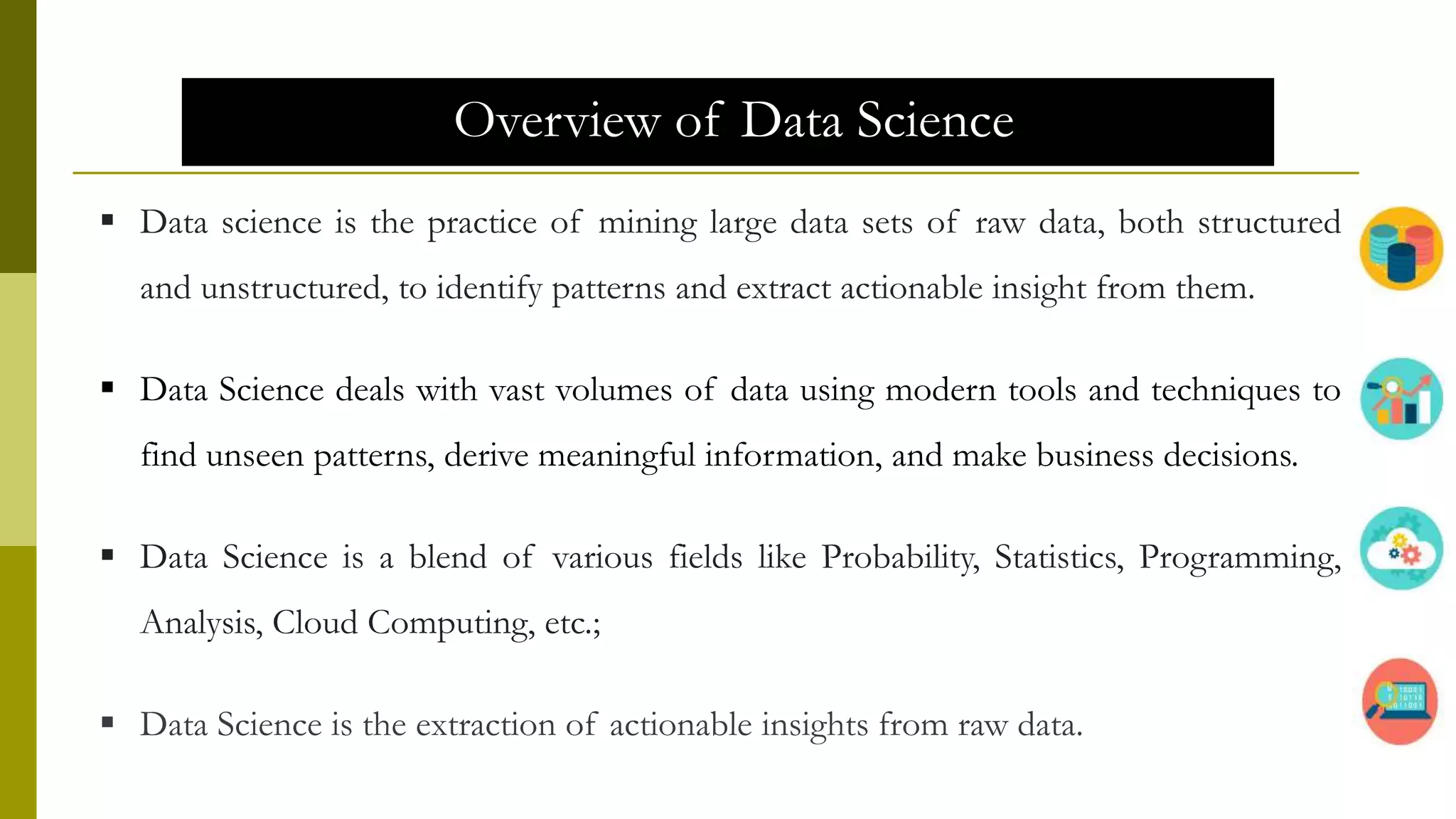 Overview of Data Science
 Data science is the practice of mining large data sets of raw data, both structured
and unstructured, to identify patterns and extract actionable insight from them.
 Data Science deals with vast volumes of data using modern tools and techniques to
find unseen patterns, derive meaningful information, and make business decisions.
 Data Science is a blend of various fields like Probability, Statistics, Programming,
Analysis, Cloud Computing, etc.;
 Data Science is the extraction of actionable insights from raw data.
 