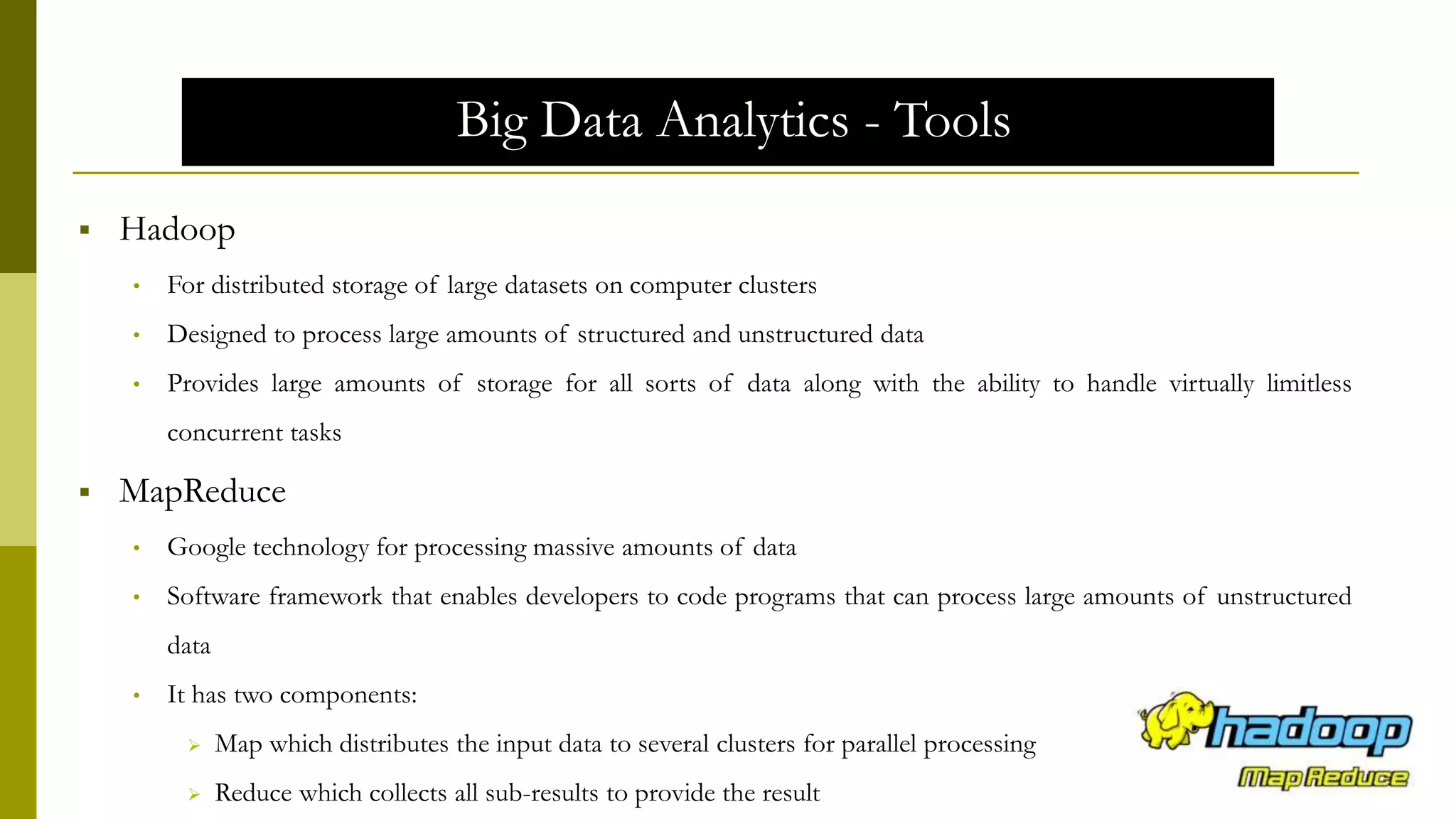 Big Data Analytics - Tools
 Hadoop
• For distributed storage of large datasets on computer clusters
• Designed to process large amounts of structured and unstructured data
• Provides large amounts of storage for all sorts of data along with the ability to handle virtually limitless
concurrent tasks
 MapReduce
• Google technology for processing massive amounts of data
• Software framework that enables developers to code programs that can process large amounts of unstructured
data
• It has two components:
 Map which distributes the input data to several clusters for parallel processing
 Reduce which collects all sub-results to provide the result
 