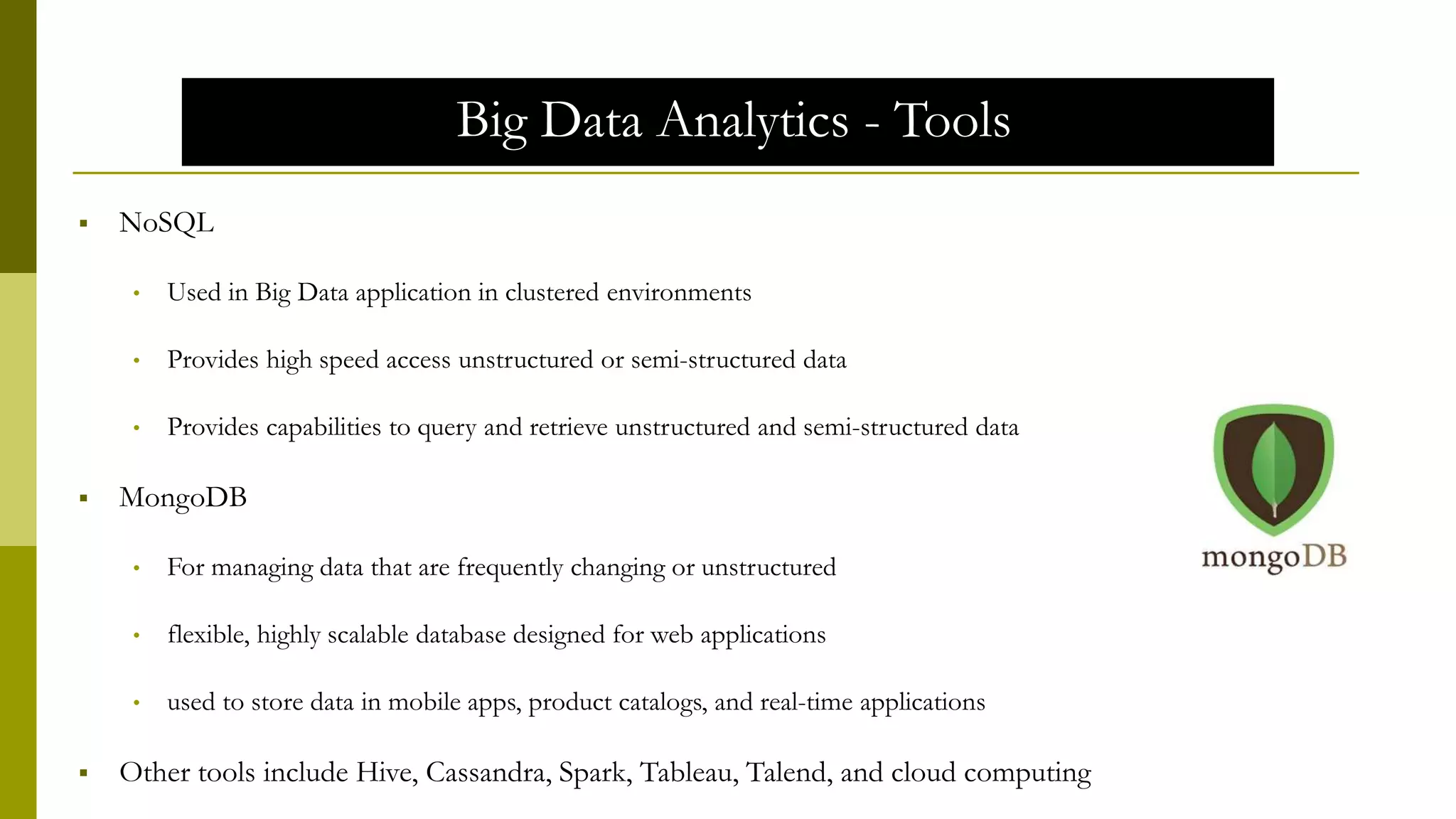Big Data Analytics - Tools
 NoSQL
• Used in Big Data application in clustered environments
• Provides high speed access unstructured or semi-structured data
• Provides capabilities to query and retrieve unstructured and semi-structured data
 MongoDB
• For managing data that are frequently changing or unstructured
• flexible, highly scalable database designed for web applications
• used to store data in mobile apps, product catalogs, and real-time applications
 Other tools include Hive, Cassandra, Spark, Tableau, Talend, and cloud computing
 