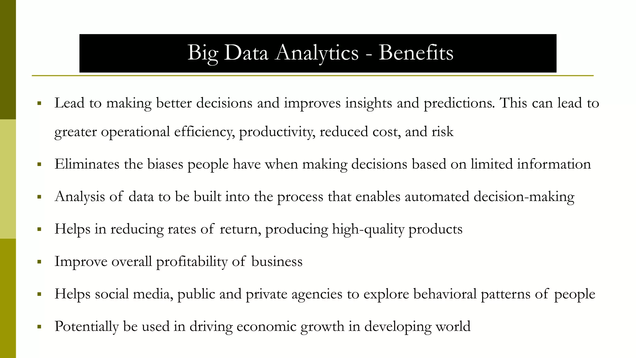 Big Data Analytics - Benefits
 Lead to making better decisions and improves insights and predictions. This can lead to
greater operational efficiency, productivity, reduced cost, and risk
 Eliminates the biases people have when making decisions based on limited information
 Analysis of data to be built into the process that enables automated decision-making
 Helps in reducing rates of return, producing high-quality products
 Improve overall profitability of business
 Helps social media, public and private agencies to explore behavioral patterns of people
 Potentially be used in driving economic growth in developing world
 