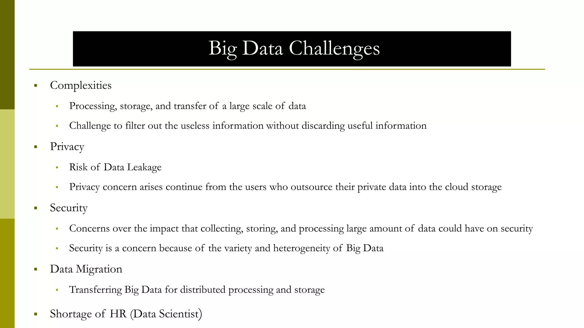 Big Data Challenges
 Complexities
• Processing, storage, and transfer of a large scale of data
• Challenge to filter out the useless information without discarding useful information
 Privacy
• Risk of Data Leakage
• Privacy concern arises continue from the users who outsource their private data into the cloud storage
 Security
• Concerns over the impact that collecting, storing, and processing large amount of data could have on security
• Security is a concern because of the variety and heterogeneity of Big Data
 Data Migration
• Transferring Big Data for distributed processing and storage
 Shortage of HR (Data Scientist)
 