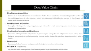 Data Value Chain
 Data Capture & Acquisition
Collection of raw data from both internal and external sources. The first phase of data collection involves identifying what data to collect and
then establishing a process to do so (i.e., conducting a survey or retrieving automated IoT data). Decisions made here will affect the quality and
usability of data throughout its life-cycle
 Data Processing & Cleansing
Cleaning data - identifying and correcting corrupt, inaccurate, or irrelevant data - as well as converting raw data into a format that is usable,
integratable and machine readable.
 Data Curation, Integration and Enrichment
Data curation and integration refers to the collection of processes required to merge data from multiple sources into one, cohesive dataset.
During this process, data is also enriched, meaning that contextual metadata (the data that makes larger datasets discoverable) is added or
updated.
 Data Analysis
Data is analyzed and used to uncover trends, patterns and other insights that can enhance decision making.
 Data ROI & Monetization
The application of data analytics processes to solve real-world problems and, in a business setting, increase revenue.
 