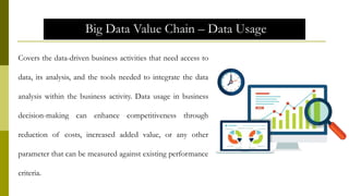Big Data Value Chain – Data Usage
Covers the data-driven business activities that need access to
data, its analysis, and the tools needed to integrate the data
analysis within the business activity. Data usage in business
decision-making can enhance competitiveness through
reduction of costs, increased added value, or any other
parameter that can be measured against existing performance
criteria.
 