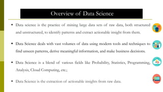Overview of Data Science
 Data science is the practice of mining large data sets of raw data, both structured
and unstructured, to identify patterns and extract actionable insight from them.
 Data Science deals with vast volumes of data using modern tools and techniques to
find unseen patterns, derive meaningful information, and make business decisions.
 Data Science is a blend of various fields like Probability, Statistics, Programming,
Analysis, Cloud Computing, etc.;
 Data Science is the extraction of actionable insights from raw data.
 