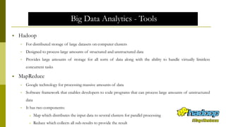 Big Data Analytics - Tools
 Hadoop
• For distributed storage of large datasets on computer clusters
• Designed to process large amounts of structured and unstructured data
• Provides large amounts of storage for all sorts of data along with the ability to handle virtually limitless
concurrent tasks
 MapReduce
• Google technology for processing massive amounts of data
• Software framework that enables developers to code programs that can process large amounts of unstructured
data
• It has two components:
 Map which distributes the input data to several clusters for parallel processing
 Reduce which collects all sub-results to provide the result
 