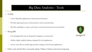 Big Data Analytics - Tools
 NoSQL
• Used in Big Data application in clustered environments
• Provides high speed access unstructured or semi-structured data
• Provides capabilities to query and retrieve unstructured and semi-structured data
 MongoDB
• For managing data that are frequently changing or unstructured
• flexible, highly scalable database designed for web applications
• used to store data in mobile apps, product catalogs, and real-time applications
 Other tools include Hive, Cassandra, Spark, Tableau, Talend, and cloud computing
 