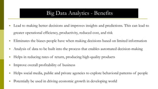 Big Data Analytics - Benefits
 Lead to making better decisions and improves insights and predictions. This can lead to
greater operational efficiency, productivity, reduced cost, and risk
 Eliminates the biases people have when making decisions based on limited information
 Analysis of data to be built into the process that enables automated decision-making
 Helps in reducing rates of return, producing high-quality products
 Improve overall profitability of business
 Helps social media, public and private agencies to explore behavioral patterns of people
 Potentially be used in driving economic growth in developing world
 
