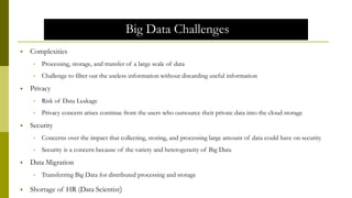 Big Data Challenges
 Complexities
• Processing, storage, and transfer of a large scale of data
• Challenge to filter out the useless information without discarding useful information
 Privacy
• Risk of Data Leakage
• Privacy concern arises continue from the users who outsource their private data into the cloud storage
 Security
• Concerns over the impact that collecting, storing, and processing large amount of data could have on security
• Security is a concern because of the variety and heterogeneity of Big Data
 Data Migration
• Transferring Big Data for distributed processing and storage
 Shortage of HR (Data Scientist)
 